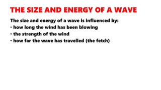 The size and energy of a wave is influenced by:
• how long the wind has been blowing
• the strength of the wind
• how far the wave has travelled (the fetch)
 