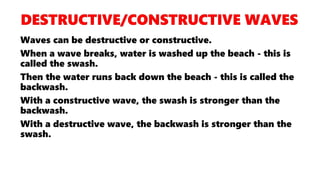 Waves can be destructive or constructive.
When a wave breaks, water is washed up the beach - this is
called the swash.
Then the water runs back down the beach - this is called the
backwash.
With a constructive wave, the swash is stronger than the
backwash.
With a destructive wave, the backwash is stronger than the
swash.
 