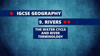 IGCSE GEOGRAPHY
9. RIVERS
THE WATER CYCLE
AND RIVER
TERMINOLOGY
 