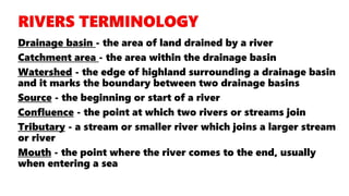 Drainage basin - the area of land drained by a river
Catchment area - the area within the drainage basin
Watershed - the edge of highland surrounding a drainage basin
and it marks the boundary between two drainage basins
Source - the beginning or start of a river
Confluence - the point at which two rivers or streams join
Tributary - a stream or smaller river which joins a larger stream
or river
Mouth - the point where the river comes to the end, usually
when entering a sea
 