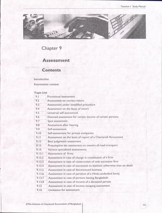 Taxation-l Study Manual
Chapter 9
Assessment
Contents
lntroduction
Examination context
Topic List
: 9. 1 r Provisional assessment
t
9.2 , Assessment on correct return
.:
9.3 Assessment under simplified procedure
, 9.4 : Assessment on the basis of return
I g.S : Universal self assessment
i S.O , Deemed assessment for certain income of certain Persons
9 7 Spo! assessment
9.8 Assessment after hearing
9.9 , Self-assessment
i 9. lO i Self-assessment for private companies
:- :
9. | | : Assessment on the basis of report of a Chartered Accountant
' g.ti ",
Bust judgement assessment
9.1 3 Presumptive tax assessment on owners of road transPort
9.14 Variousspecialisedassessments
9. 13.1
-' Assessment of firms
: 9. tl.Z I Assessment in case of change in constitution of a firm
: g. t l.i , Ass"rr."nt in case of construction of new successor firm
9.| l.+
'
Assessment in case of succession to business otherwise than on death
: 9. I3.S , Assessment in case of discontinued business
: 9. 13.6 i A.r"rr*"n. in case of partition of a Hindu undivided family
9.13.7 i Assessment in case of persons leaving Bangladesh
9. 13.6
-
. Assessment in case of income of a deceased person
9. l5 Assessment in case of income escaping assessment
: f.i6 , Limitadon for assessment
163
)
@The lnstitute of Chanered Accountants of Bangladesh
 
