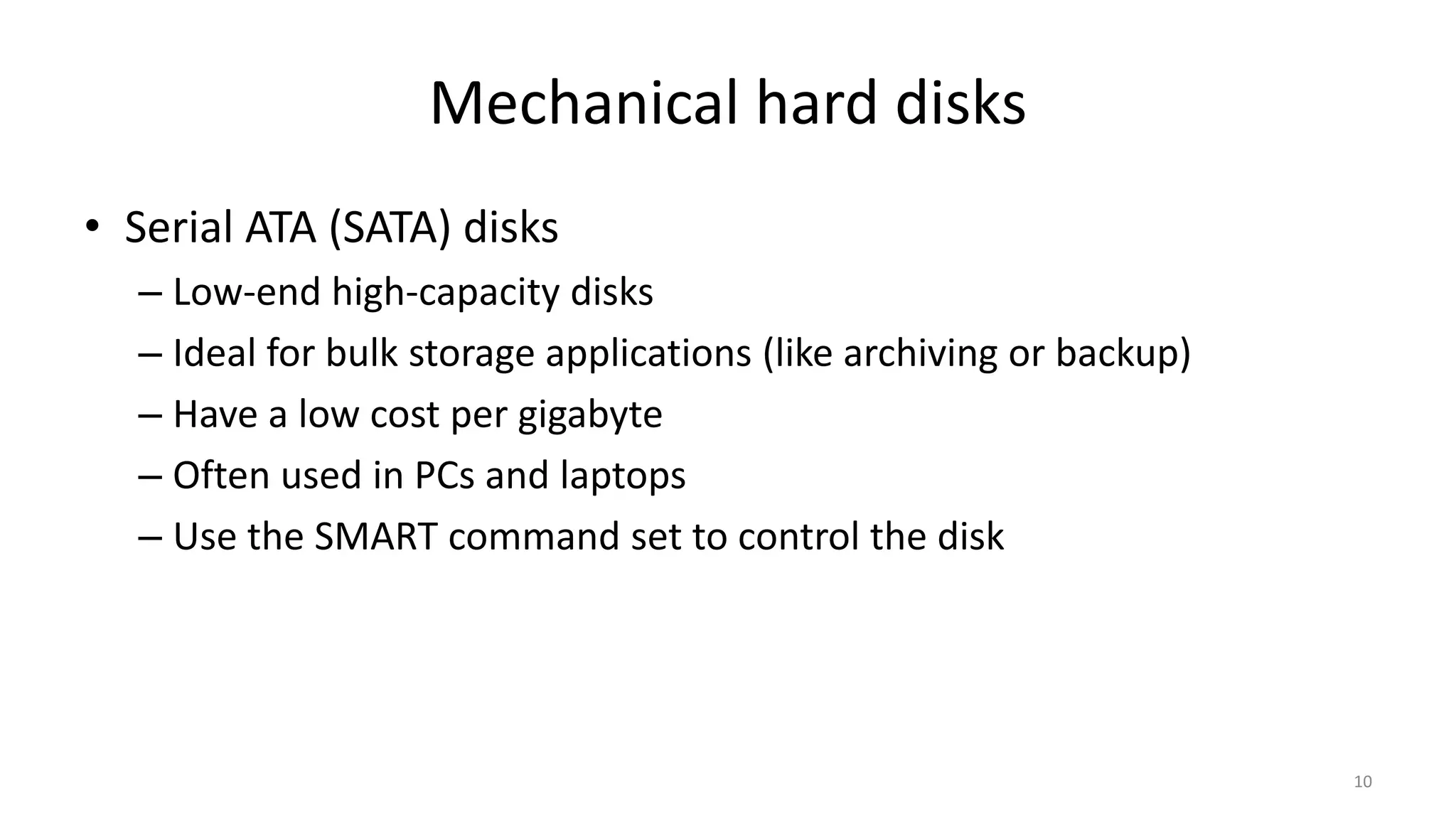 Mechanical hard disks
• Serial ATA (SATA) disks
– Low-end high-capacity disks
– Ideal for bulk storage applications (like archiving or backup)
– Have a low cost per gigabyte
– Often used in PCs and laptops
– Use the SMART command set to control the disk
10
 