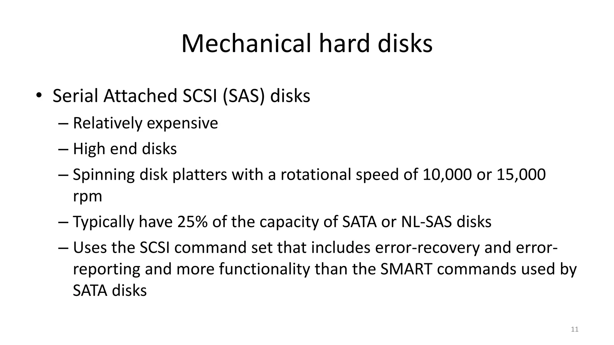 Mechanical hard disks
• Serial Attached SCSI (SAS) disks
– Relatively expensive
– High end disks
– Spinning disk platters with a rotational speed of 10,000 or 15,000
rpm
– Typically have 25% of the capacity of SATA or NL-SAS disks
– Uses the SCSI command set that includes error-recovery and error-
reporting and more functionality than the SMART commands used by
SATA disks
11
 