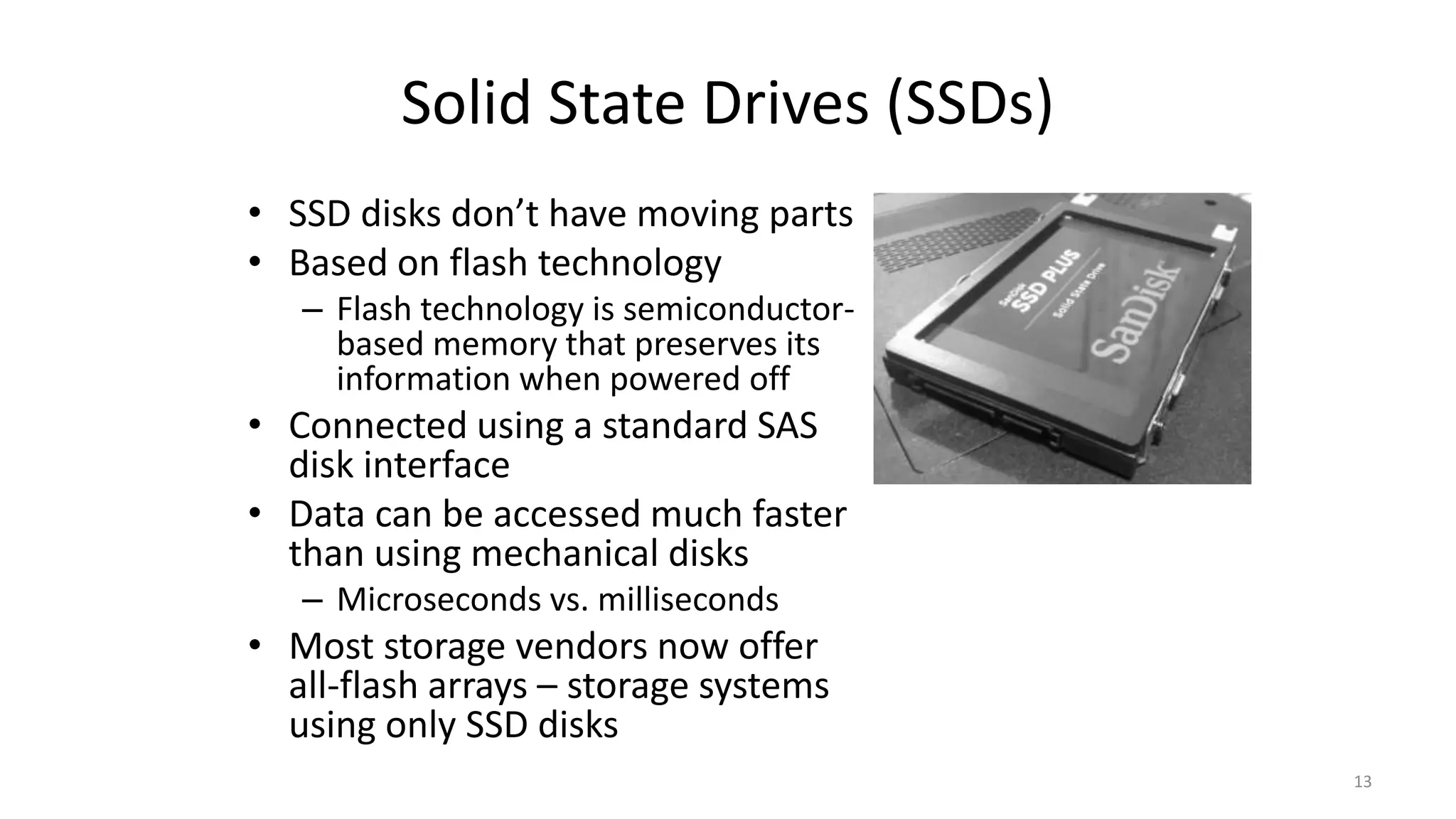 Solid State Drives (SSDs)
• SSD disks don’t have moving parts
• Based on flash technology
– Flash technology is semiconductor-
based memory that preserves its
information when powered off
• Connected using a standard SAS
disk interface
• Data can be accessed much faster
than using mechanical disks
– Microseconds vs. milliseconds
• Most storage vendors now offer
all-flash arrays – storage systems
using only SSD disks
13
 