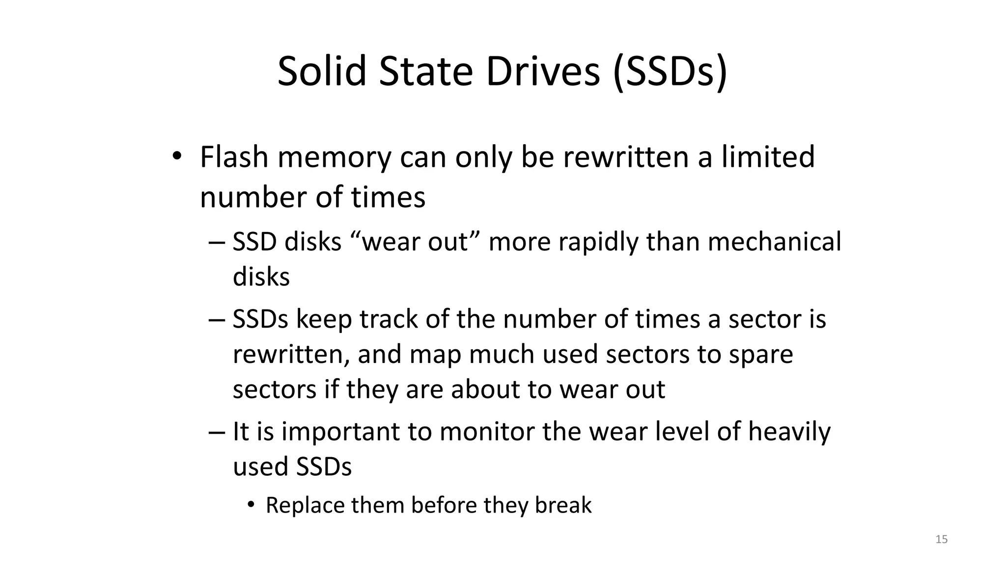 Solid State Drives (SSDs)
• Flash memory can only be rewritten a limited
number of times
– SSD disks “wear out” more rapidly than mechanical
disks
– SSDs keep track of the number of times a sector is
rewritten, and map much used sectors to spare
sectors if they are about to wear out
– It is important to monitor the wear level of heavily
used SSDs
• Replace them before they break
15
 