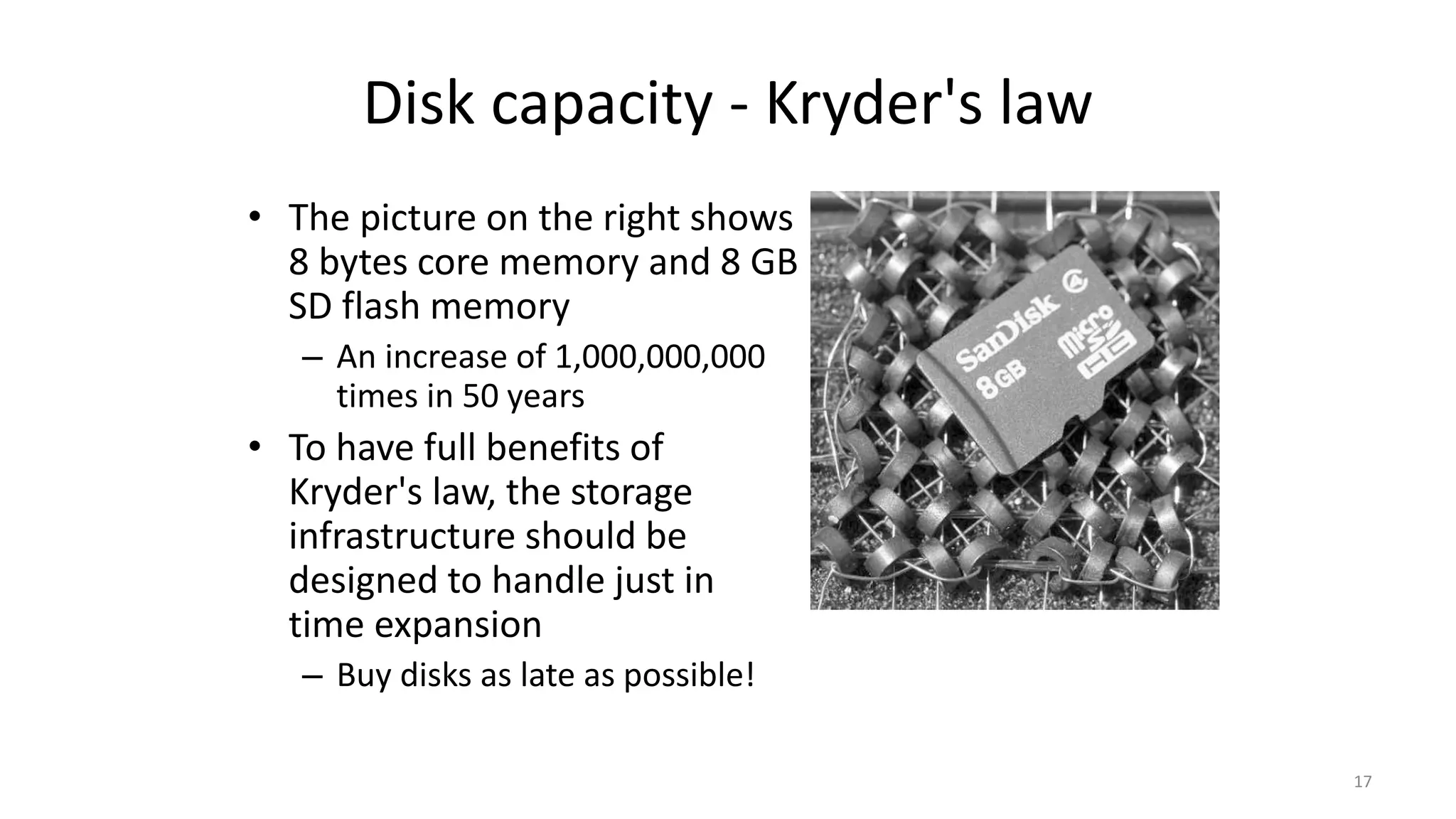 Disk capacity - Kryder's law
• The picture on the right shows
8 bytes core memory and 8 GB
SD flash memory
– An increase of 1,000,000,000
times in 50 years
• To have full benefits of
Kryder's law, the storage
infrastructure should be
designed to handle just in
time expansion
– Buy disks as late as possible!
17
 