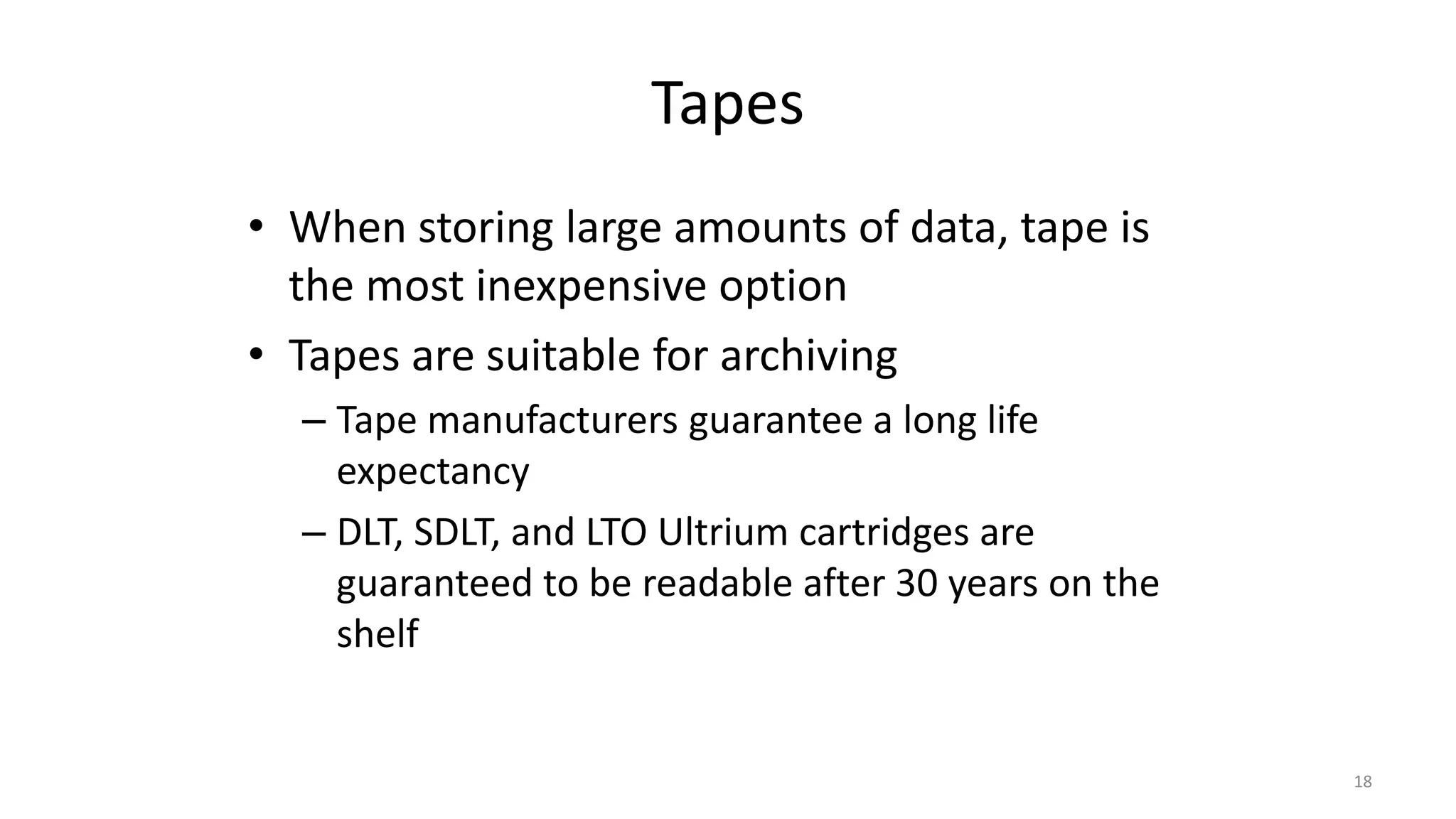 Tapes
• When storing large amounts of data, tape is
the most inexpensive option
• Tapes are suitable for archiving
– Tape manufacturers guarantee a long life
expectancy
– DLT, SDLT, and LTO Ultrium cartridges are
guaranteed to be readable after 30 years on the
shelf
18
 