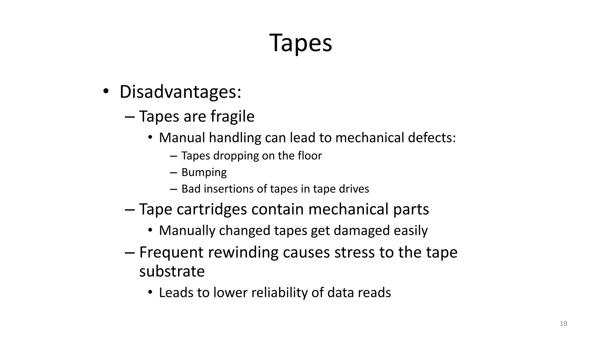 Tapes
• Disadvantages:
– Tapes are fragile
• Manual handling can lead to mechanical defects:
– Tapes dropping on the floor
– Bumping
– Bad insertions of tapes in tape drives
– Tape cartridges contain mechanical parts
• Manually changed tapes get damaged easily
– Frequent rewinding causes stress to the tape
substrate
• Leads to lower reliability of data reads
19
 