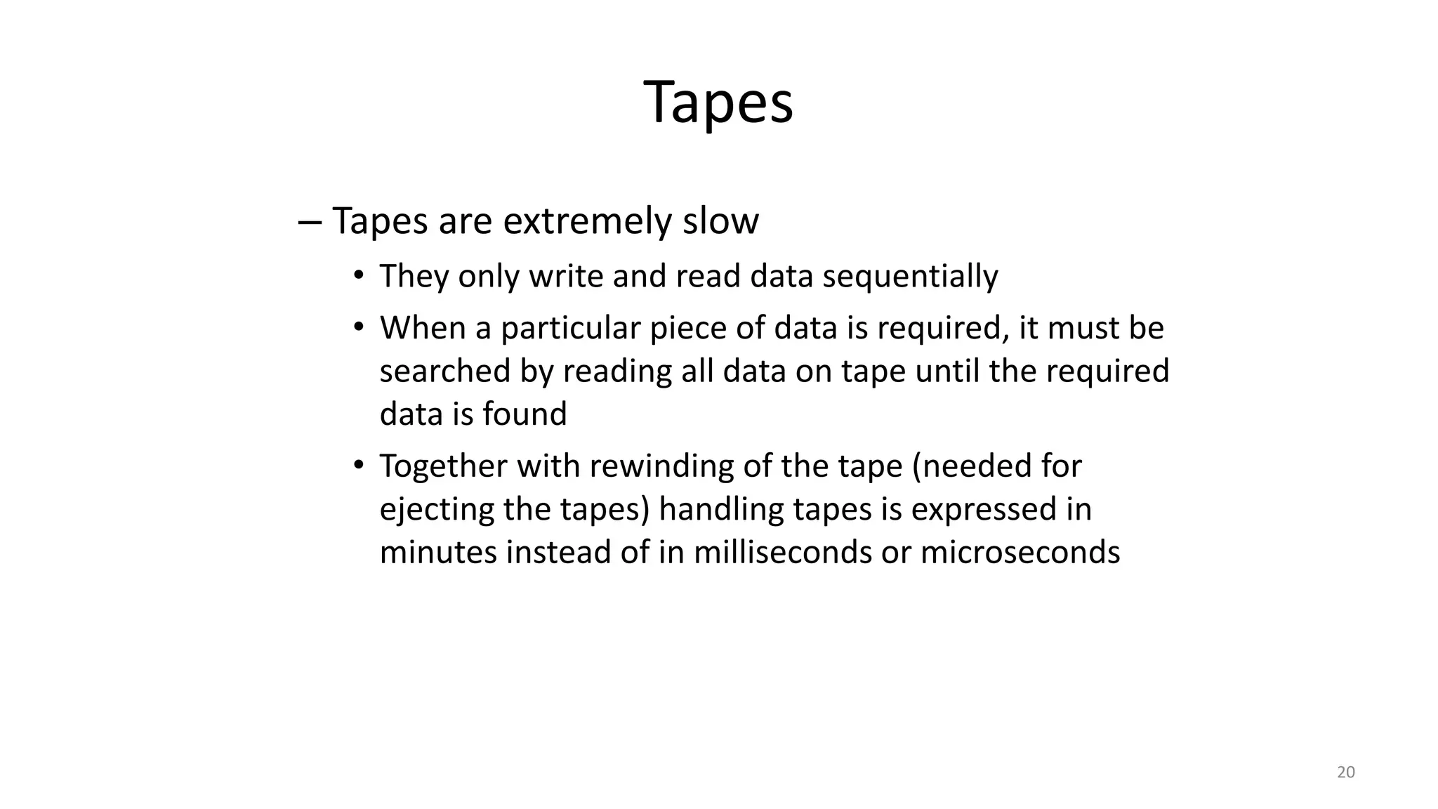 Tapes
– Tapes are extremely slow
• They only write and read data sequentially
• When a particular piece of data is required, it must be
searched by reading all data on tape until the required
data is found
• Together with rewinding of the tape (needed for
ejecting the tapes) handling tapes is expressed in
minutes instead of in milliseconds or microseconds
20
 