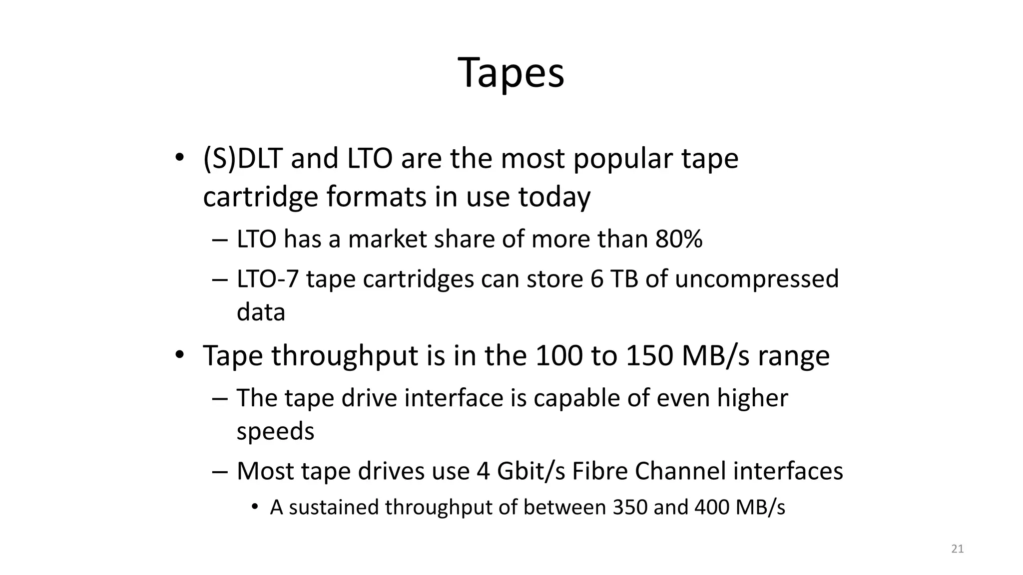 Tapes
• (S)DLT and LTO are the most popular tape
cartridge formats in use today
– LTO has a market share of more than 80%
– LTO-7 tape cartridges can store 6 TB of uncompressed
data
• Tape throughput is in the 100 to 150 MB/s range
– The tape drive interface is capable of even higher
speeds
– Most tape drives use 4 Gbit/s Fibre Channel interfaces
• A sustained throughput of between 350 and 400 MB/s
21
 