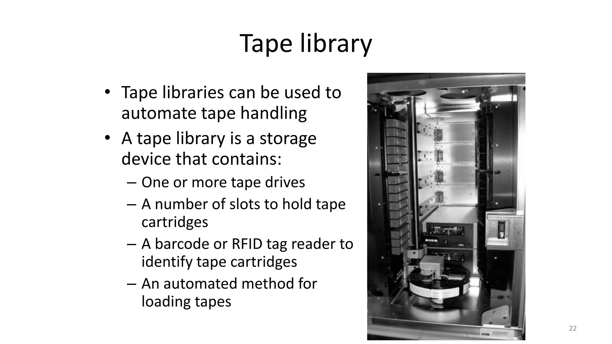 Tape library
• Tape libraries can be used to
automate tape handling
• A tape library is a storage
device that contains:
– One or more tape drives
– A number of slots to hold tape
cartridges
– A barcode or RFID tag reader to
identify tape cartridges
– An automated method for
loading tapes
22
 