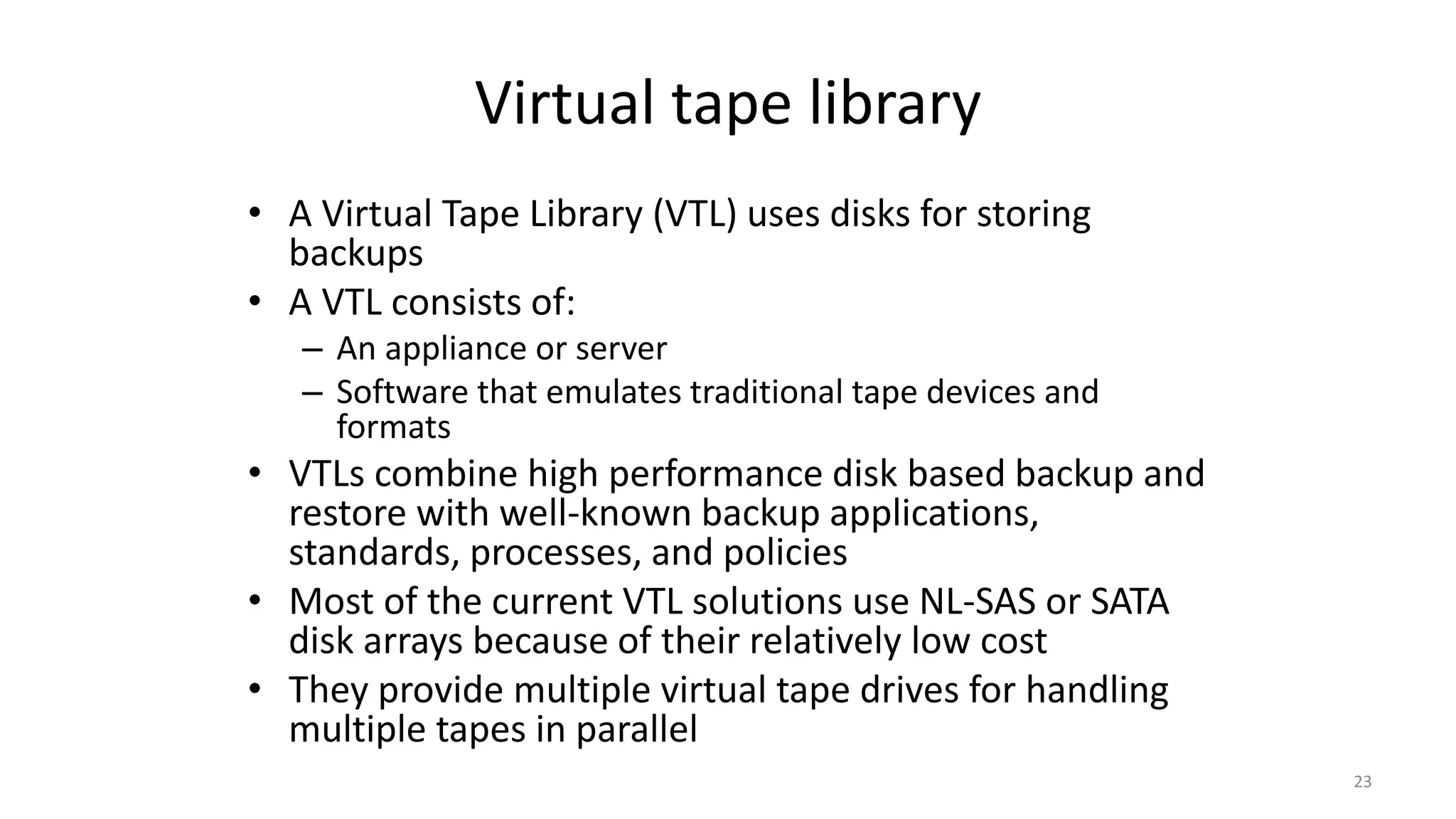 Virtual tape library
• A Virtual Tape Library (VTL) uses disks for storing
backups
• A VTL consists of:
– An appliance or server
– Software that emulates traditional tape devices and
formats
• VTLs combine high performance disk based backup and
restore with well-known backup applications,
standards, processes, and policies
• Most of the current VTL solutions use NL-SAS or SATA
disk arrays because of their relatively low cost
• They provide multiple virtual tape drives for handling
multiple tapes in parallel
23
 