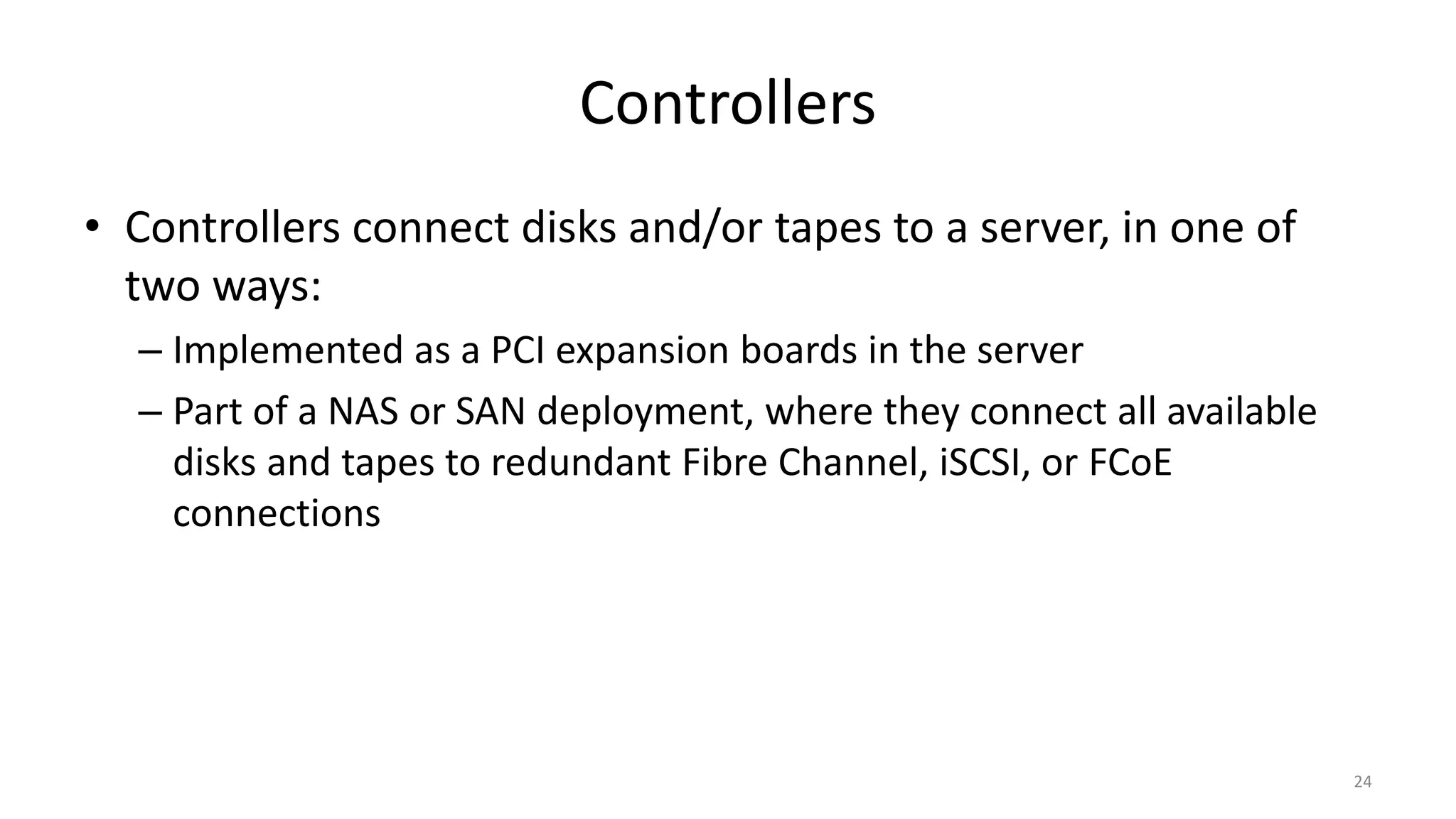 Controllers
• Controllers connect disks and/or tapes to a server, in one of
two ways:
– Implemented as a PCI expansion boards in the server
– Part of a NAS or SAN deployment, where they connect all available
disks and tapes to redundant Fibre Channel, iSCSI, or FCoE
connections
24
 