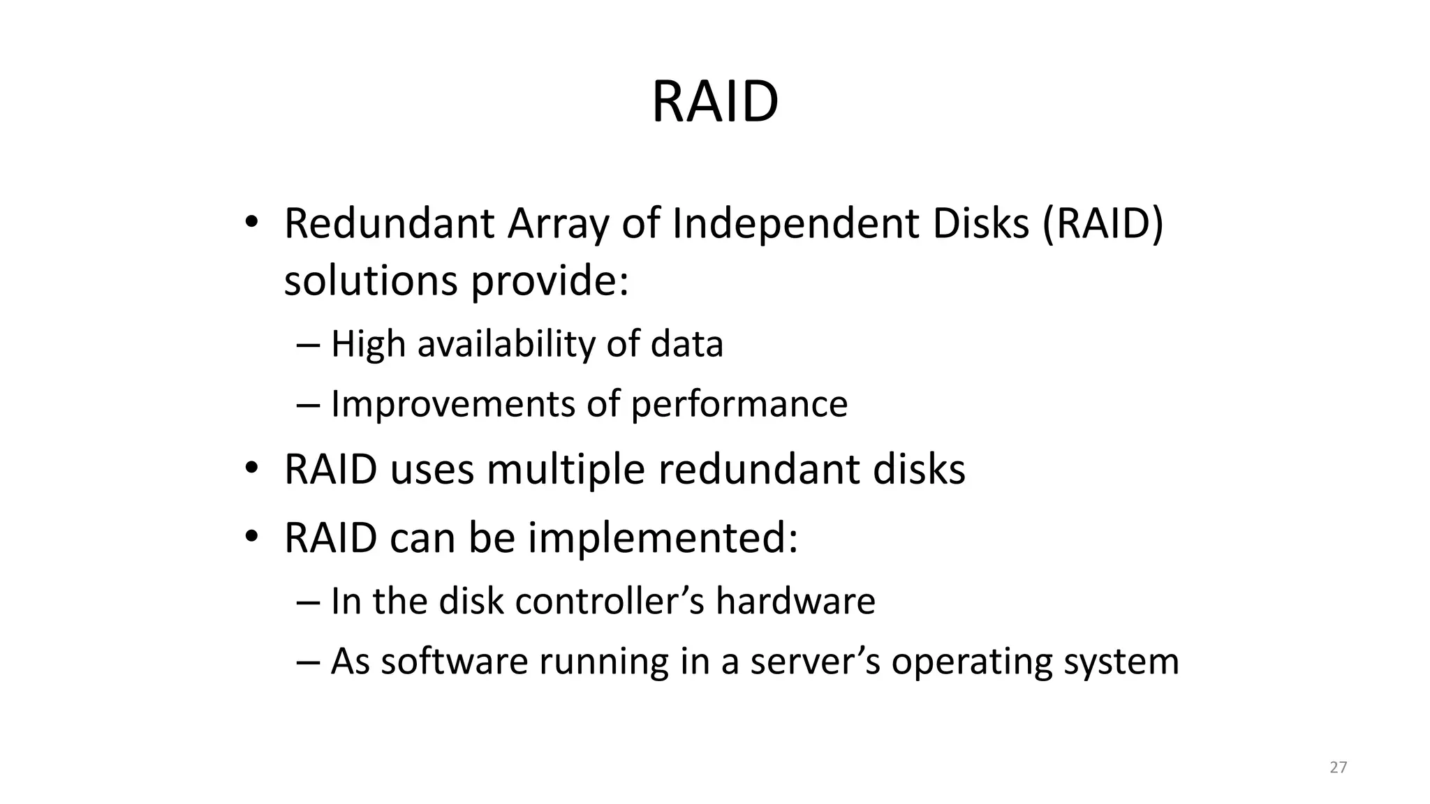 RAID
• Redundant Array of Independent Disks (RAID)
solutions provide:
– High availability of data
– Improvements of performance
• RAID uses multiple redundant disks
• RAID can be implemented:
– In the disk controller’s hardware
– As software running in a server’s operating system
27
 