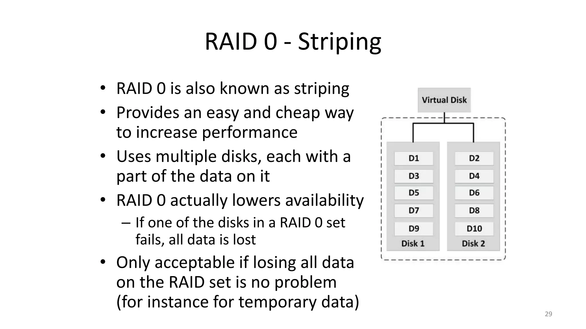 RAID 0 - Striping
• RAID 0 is also known as striping
• Provides an easy and cheap way
to increase performance
• Uses multiple disks, each with a
part of the data on it
• RAID 0 actually lowers availability
– If one of the disks in a RAID 0 set
fails, all data is lost
• Only acceptable if losing all data
on the RAID set is no problem
(for instance for temporary data) 29
 