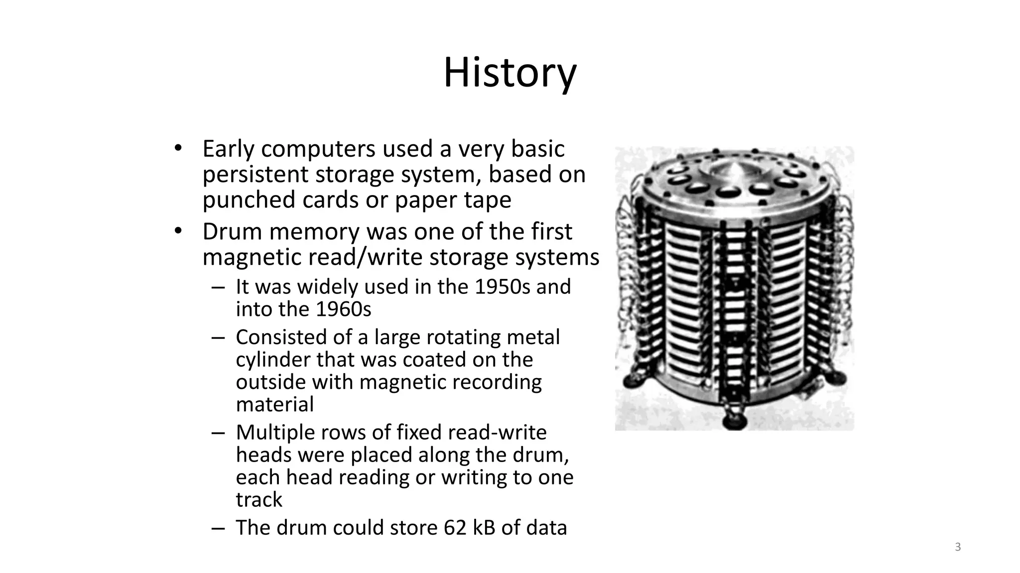 History
• Early computers used a very basic
persistent storage system, based on
punched cards or paper tape
• Drum memory was one of the first
magnetic read/write storage systems
– It was widely used in the 1950s and
into the 1960s
– Consisted of a large rotating metal
cylinder that was coated on the
outside with magnetic recording
material
– Multiple rows of fixed read-write
heads were placed along the drum,
each head reading or writing to one
track
– The drum could store 62 kB of data
3
 