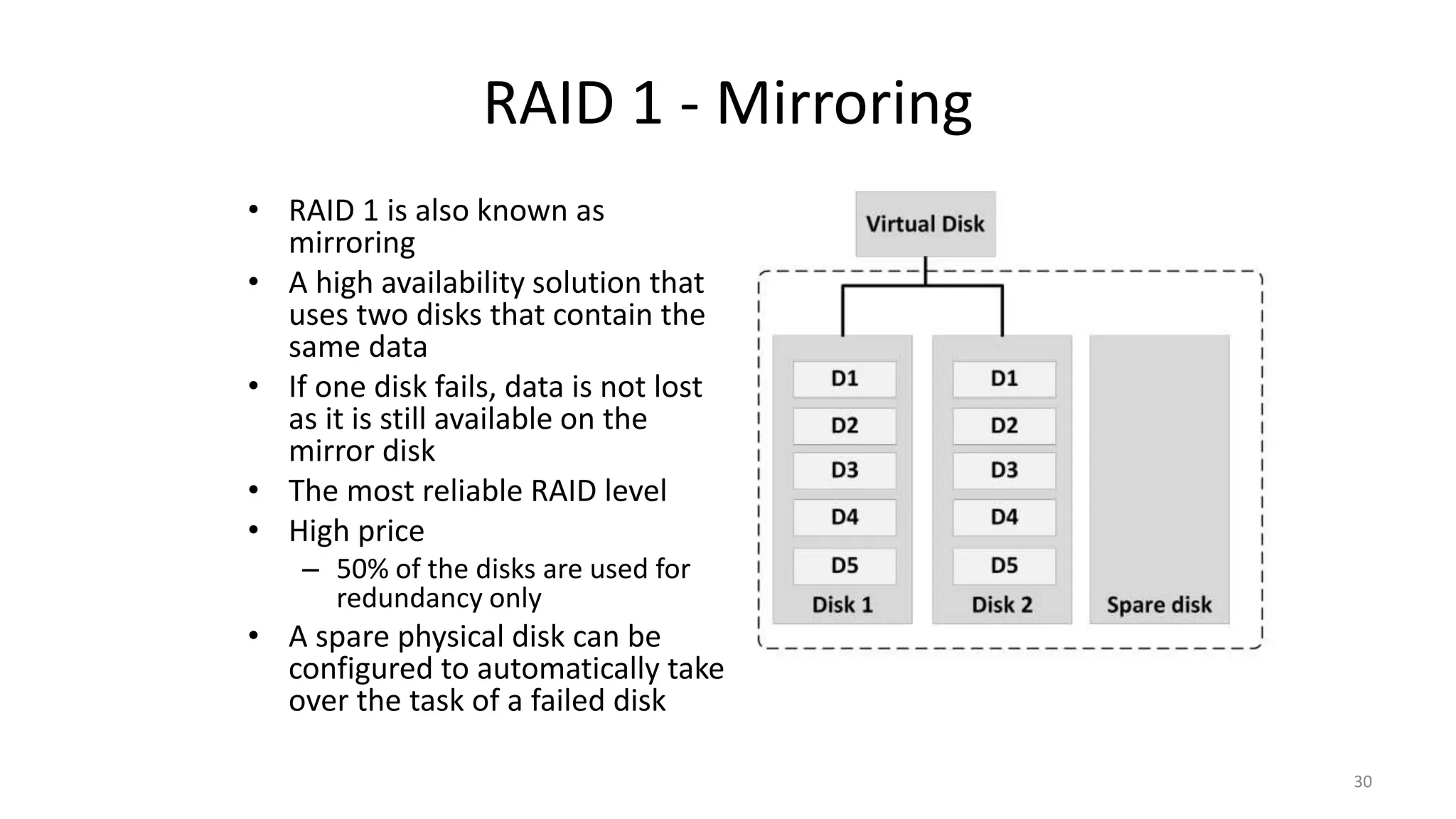 RAID 1 - Mirroring
• RAID 1 is also known as
mirroring
• A high availability solution that
uses two disks that contain the
same data
• If one disk fails, data is not lost
as it is still available on the
mirror disk
• The most reliable RAID level
• High price
– 50% of the disks are used for
redundancy only
• A spare physical disk can be
configured to automatically take
over the task of a failed disk
30
 