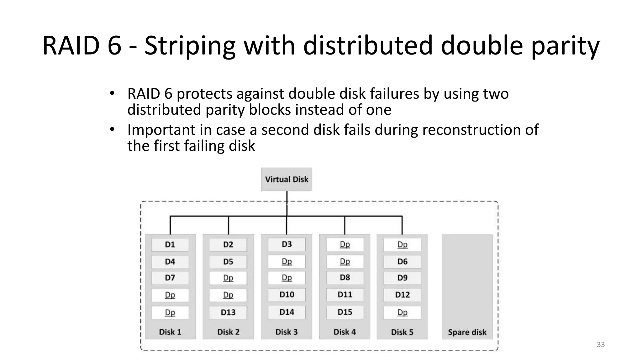 RAID 6 - Striping with distributed double parity
• RAID 6 protects against double disk failures by using two
distributed parity blocks instead of one
• Important in case a second disk fails during reconstruction of
the first failing disk
33
 