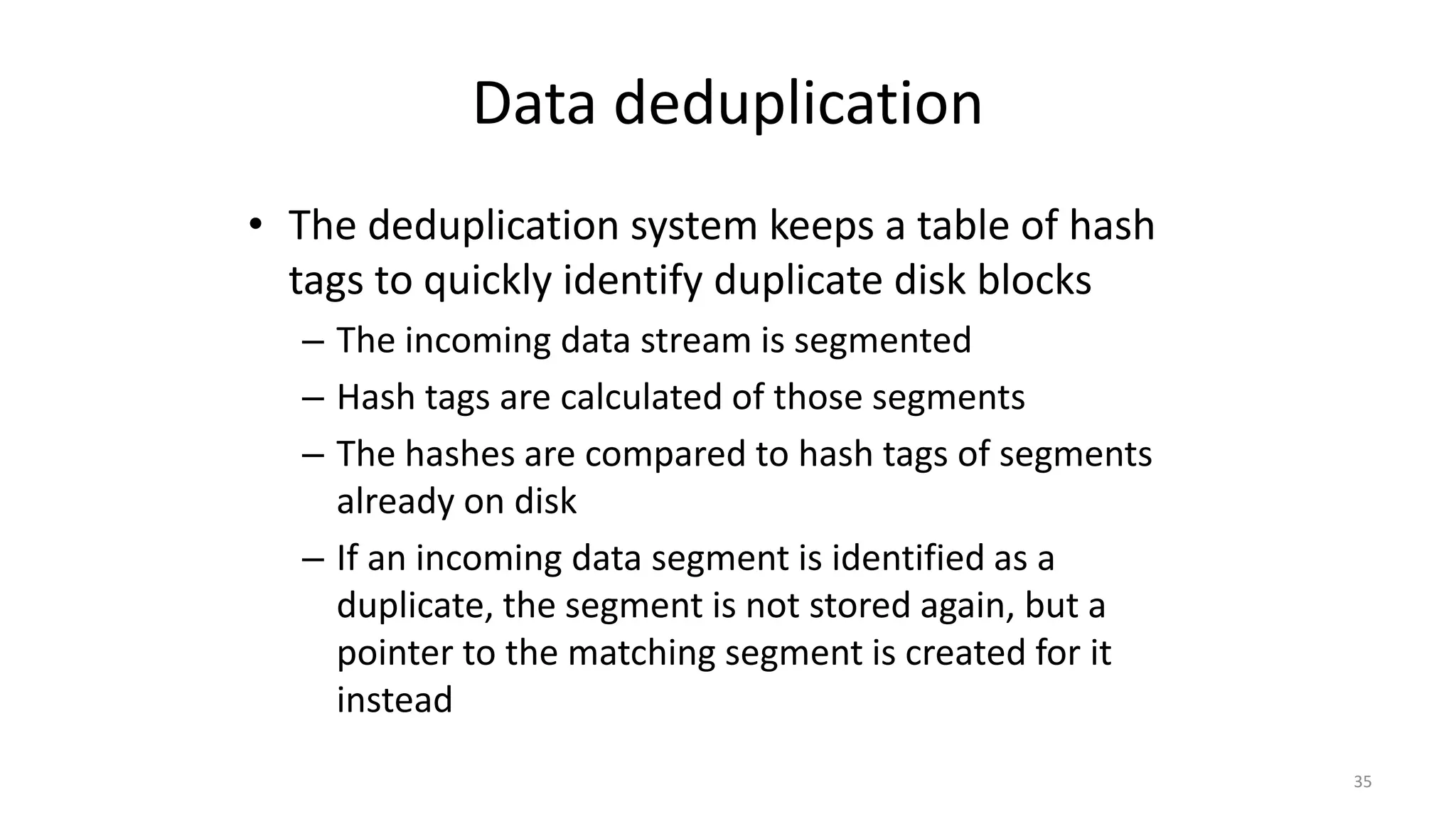 Data deduplication
• The deduplication system keeps a table of hash
tags to quickly identify duplicate disk blocks
– The incoming data stream is segmented
– Hash tags are calculated of those segments
– The hashes are compared to hash tags of segments
already on disk
– If an incoming data segment is identified as a
duplicate, the segment is not stored again, but a
pointer to the matching segment is created for it
instead
35
 