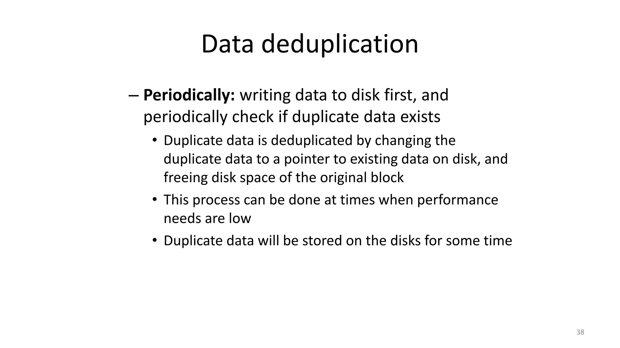 Data deduplication
– Periodically: writing data to disk first, and
periodically check if duplicate data exists
• Duplicate data is deduplicated by changing the
duplicate data to a pointer to existing data on disk, and
freeing disk space of the original block
• This process can be done at times when performance
needs are low
• Duplicate data will be stored on the disks for some time
38
 