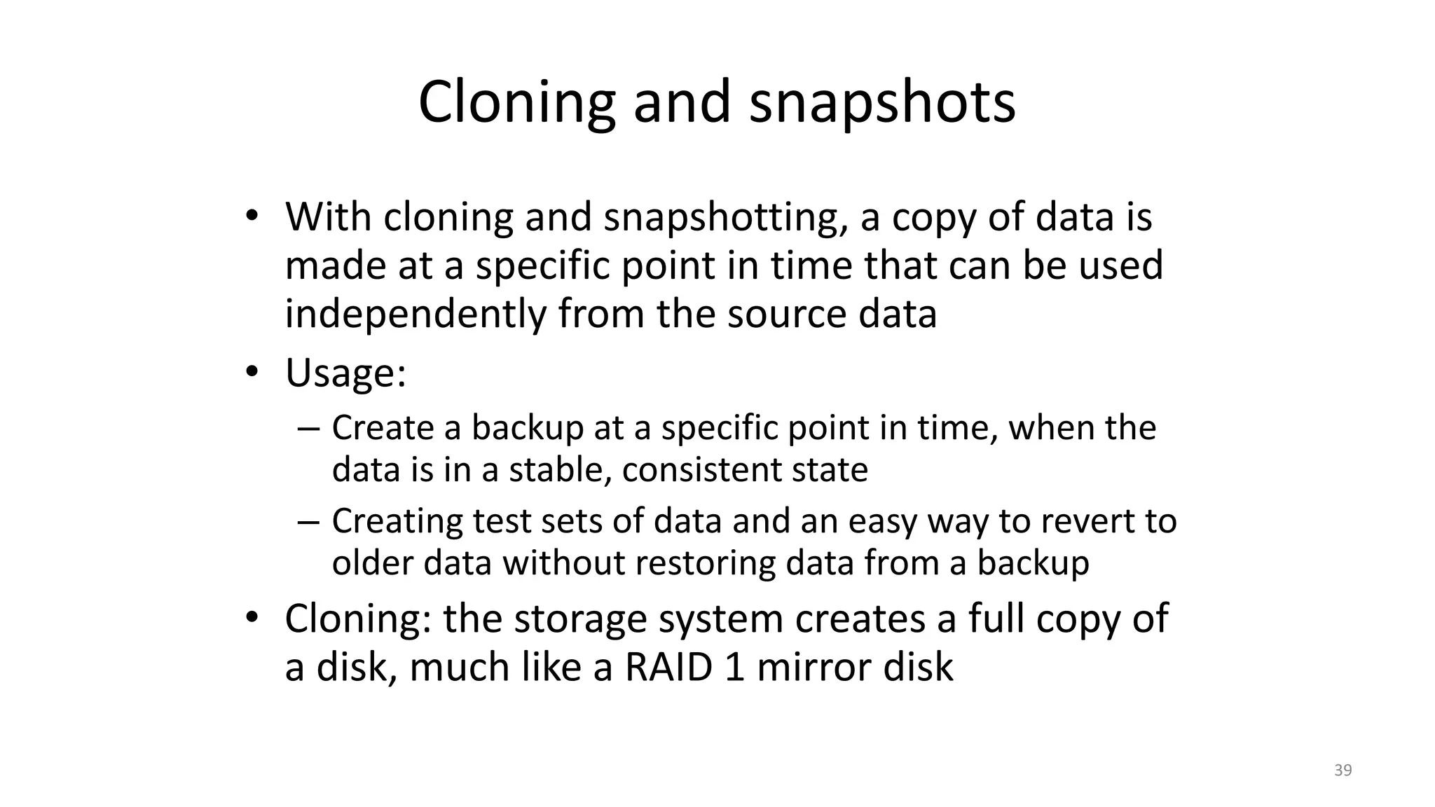 Cloning and snapshots
• With cloning and snapshotting, a copy of data is
made at a specific point in time that can be used
independently from the source data
• Usage:
– Create a backup at a specific point in time, when the
data is in a stable, consistent state
– Creating test sets of data and an easy way to revert to
older data without restoring data from a backup
• Cloning: the storage system creates a full copy of
a disk, much like a RAID 1 mirror disk
39
 