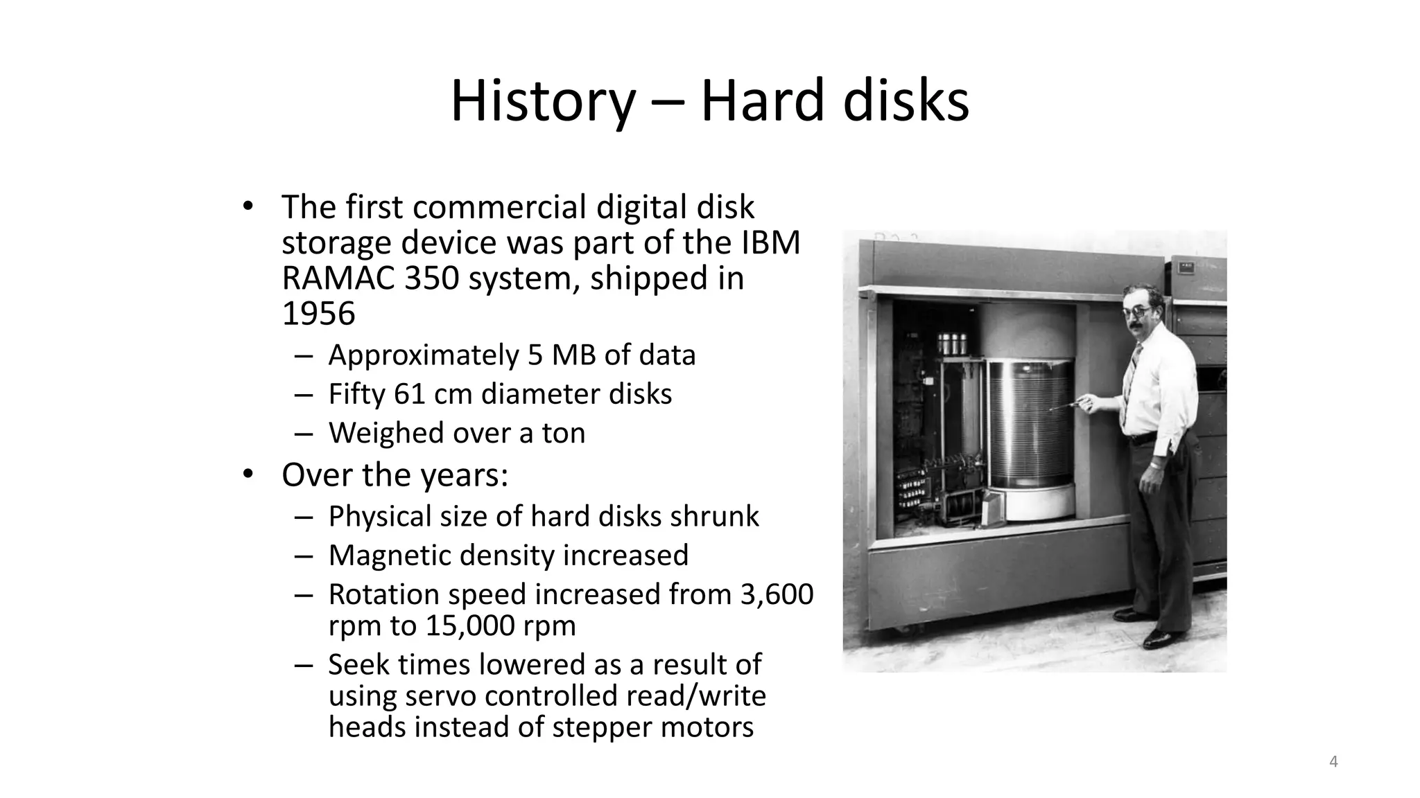 History – Hard disks
• The first commercial digital disk
storage device was part of the IBM
RAMAC 350 system, shipped in
1956
– Approximately 5 MB of data
– Fifty 61 cm diameter disks
– Weighed over a ton
• Over the years:
– Physical size of hard disks shrunk
– Magnetic density increased
– Rotation speed increased from 3,600
rpm to 15,000 rpm
– Seek times lowered as a result of
using servo controlled read/write
heads instead of stepper motors
4
 