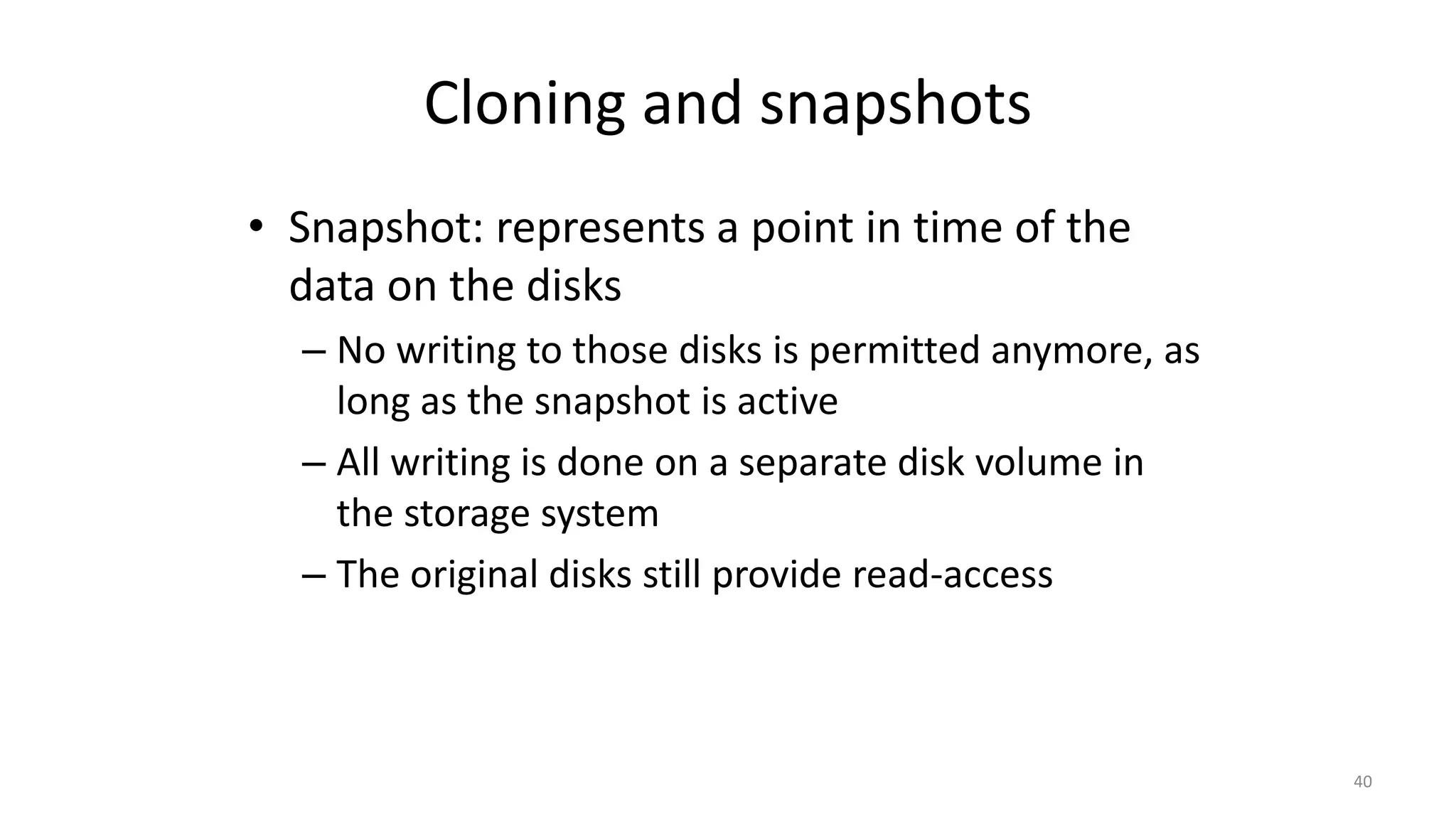 Cloning and snapshots
• Snapshot: represents a point in time of the
data on the disks
– No writing to those disks is permitted anymore, as
long as the snapshot is active
– All writing is done on a separate disk volume in
the storage system
– The original disks still provide read-access
40
 