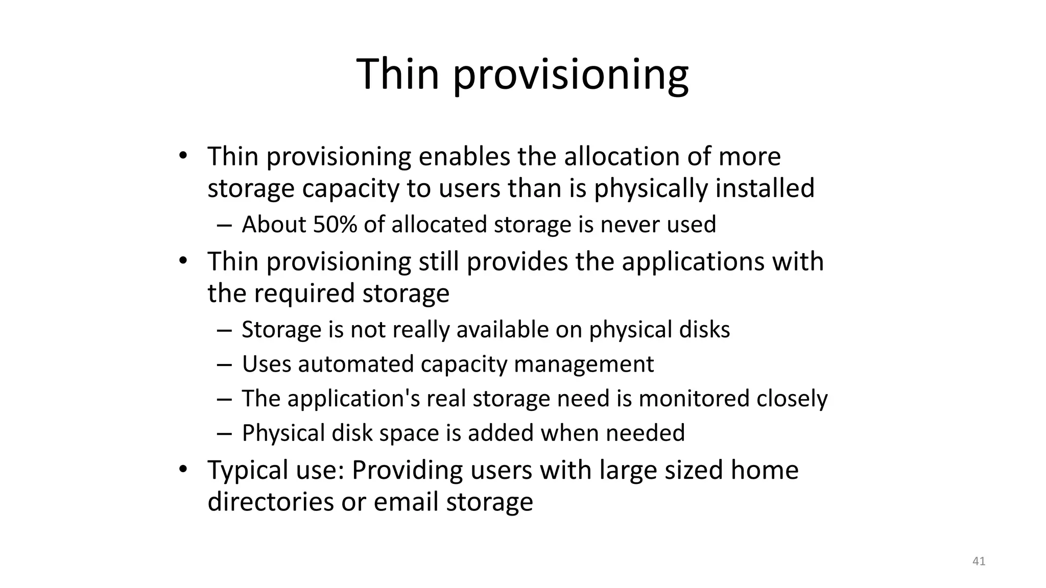 Thin provisioning
• Thin provisioning enables the allocation of more
storage capacity to users than is physically installed
– About 50% of allocated storage is never used
• Thin provisioning still provides the applications with
the required storage
– Storage is not really available on physical disks
– Uses automated capacity management
– The application's real storage need is monitored closely
– Physical disk space is added when needed
• Typical use: Providing users with large sized home
directories or email storage
41
 