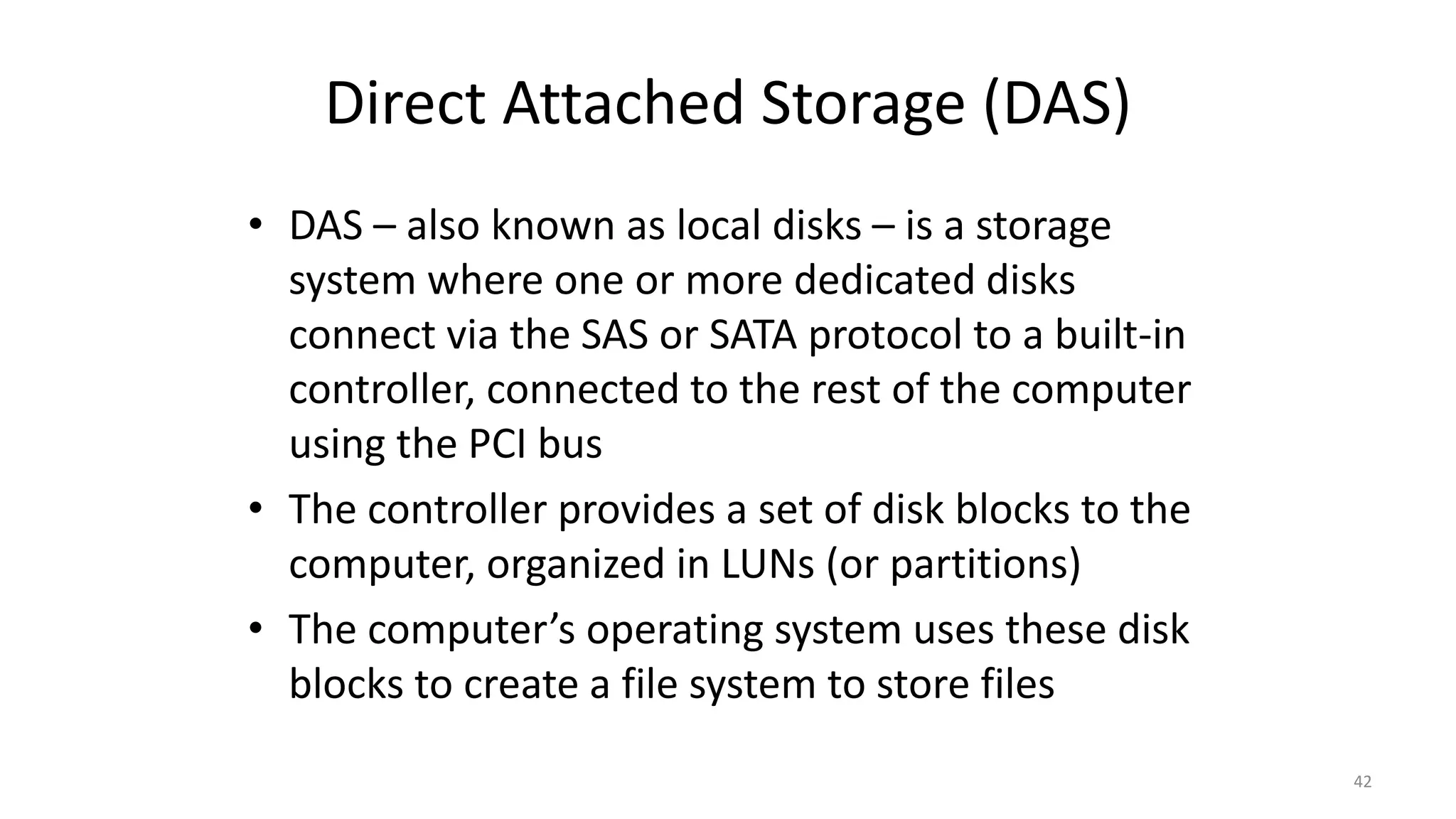 Direct Attached Storage (DAS)
• DAS – also known as local disks – is a storage
system where one or more dedicated disks
connect via the SAS or SATA protocol to a built-in
controller, connected to the rest of the computer
using the PCI bus
• The controller provides a set of disk blocks to the
computer, organized in LUNs (or partitions)
• The computer’s operating system uses these disk
blocks to create a file system to store files
42
 