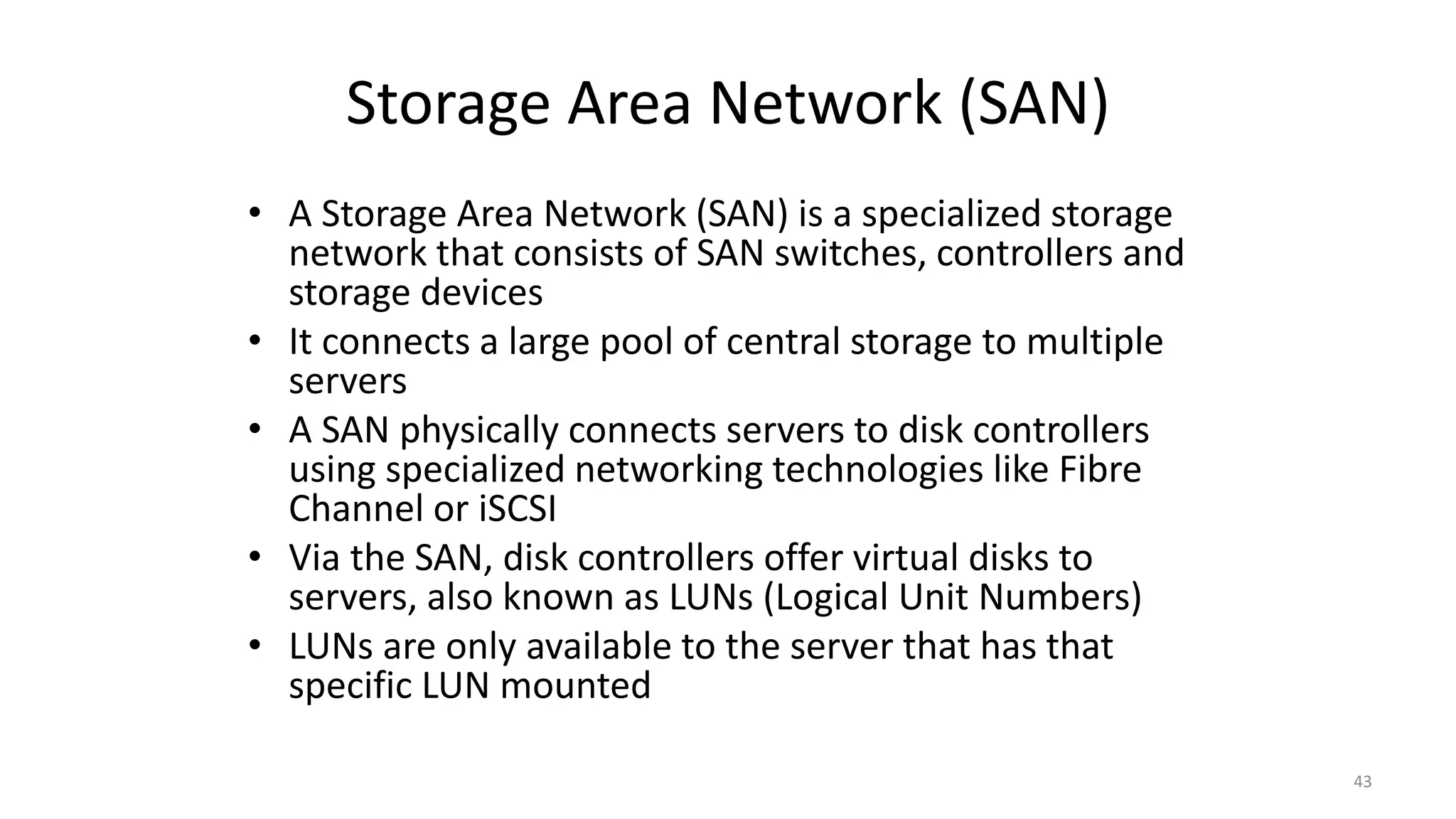 Storage Area Network (SAN)
• A Storage Area Network (SAN) is a specialized storage
network that consists of SAN switches, controllers and
storage devices
• It connects a large pool of central storage to multiple
servers
• A SAN physically connects servers to disk controllers
using specialized networking technologies like Fibre
Channel or iSCSI
• Via the SAN, disk controllers offer virtual disks to
servers, also known as LUNs (Logical Unit Numbers)
• LUNs are only available to the server that has that
specific LUN mounted
43
 