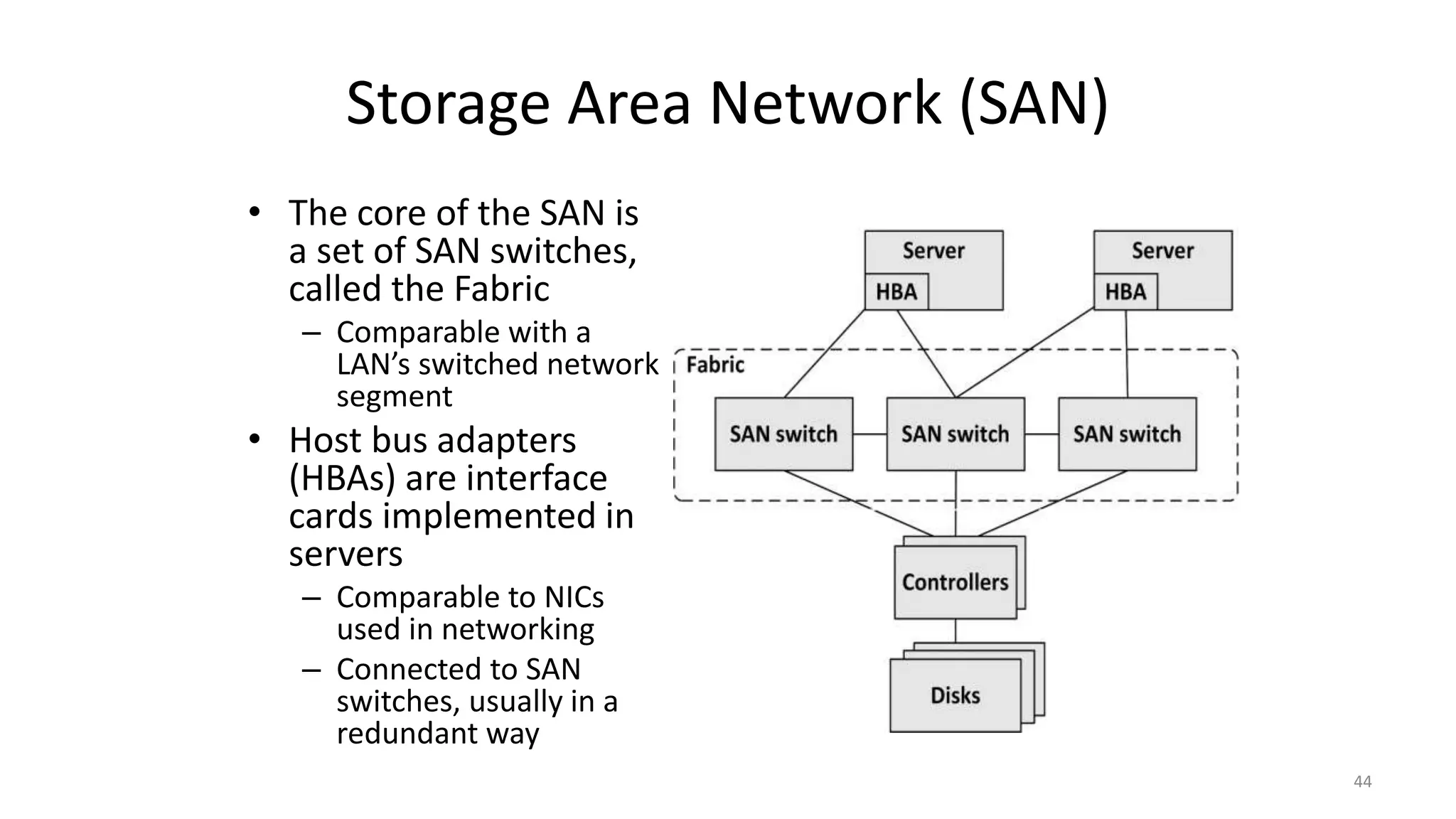 Storage Area Network (SAN)
• The core of the SAN is
a set of SAN switches,
called the Fabric
– Comparable with a
LAN’s switched network
segment
• Host bus adapters
(HBAs) are interface
cards implemented in
servers
– Comparable to NICs
used in networking
– Connected to SAN
switches, usually in a
redundant way
44
 
