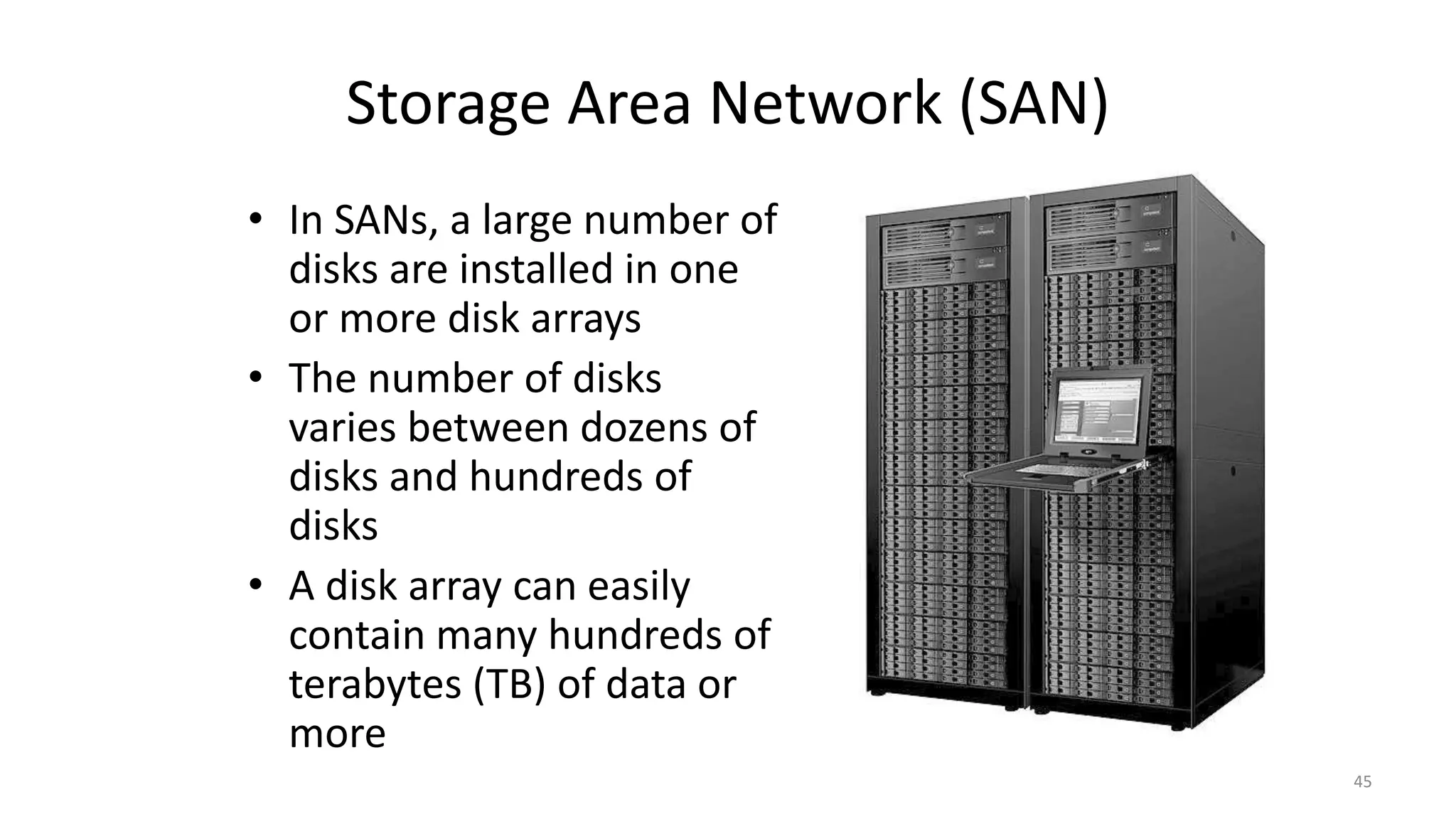 Storage Area Network (SAN)
• In SANs, a large number of
disks are installed in one
or more disk arrays
• The number of disks
varies between dozens of
disks and hundreds of
disks
• A disk array can easily
contain many hundreds of
terabytes (TB) of data or
more
45
 