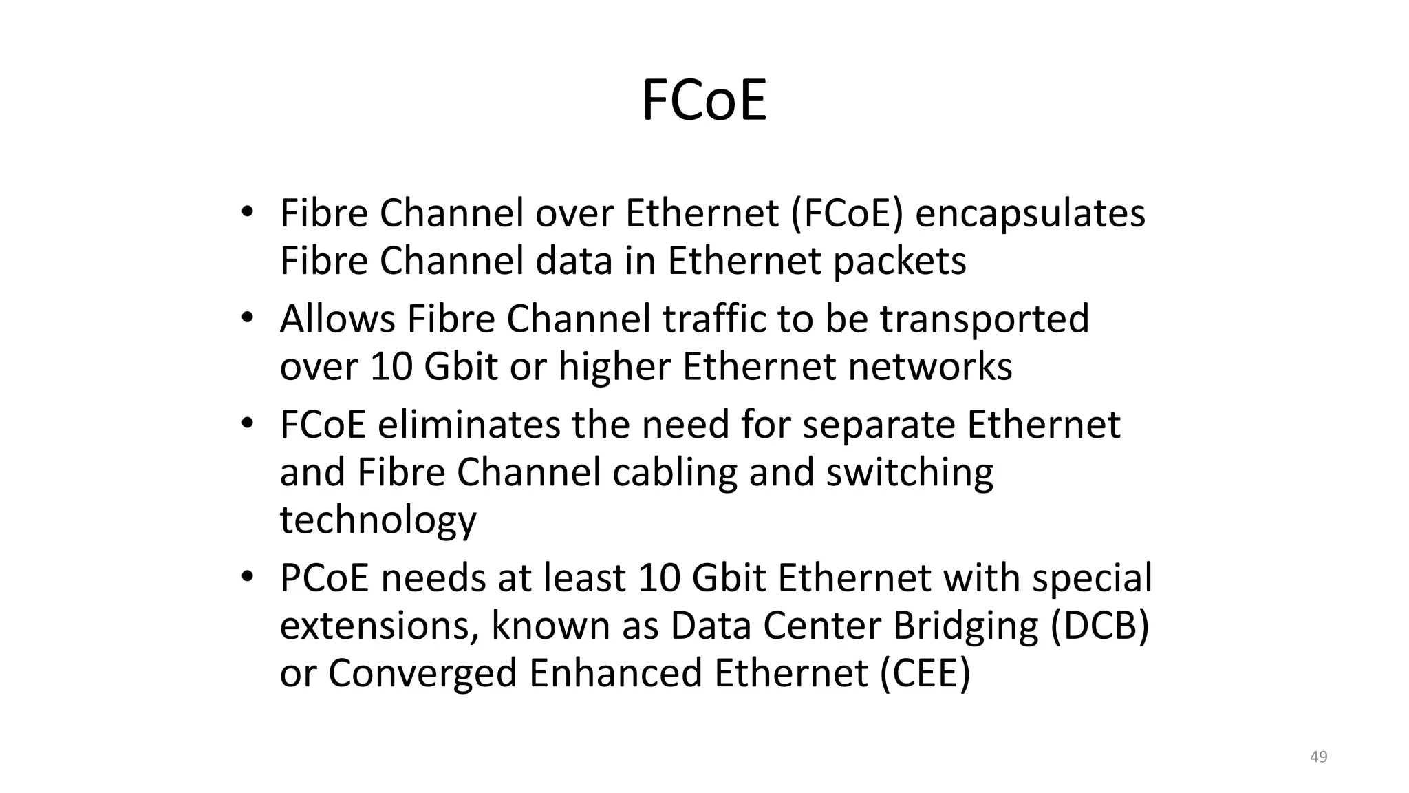 FCoE
• Fibre Channel over Ethernet (FCoE) encapsulates
Fibre Channel data in Ethernet packets
• Allows Fibre Channel traffic to be transported
over 10 Gbit or higher Ethernet networks
• FCoE eliminates the need for separate Ethernet
and Fibre Channel cabling and switching
technology
• PCoE needs at least 10 Gbit Ethernet with special
extensions, known as Data Center Bridging (DCB)
or Converged Enhanced Ethernet (CEE)
49
 