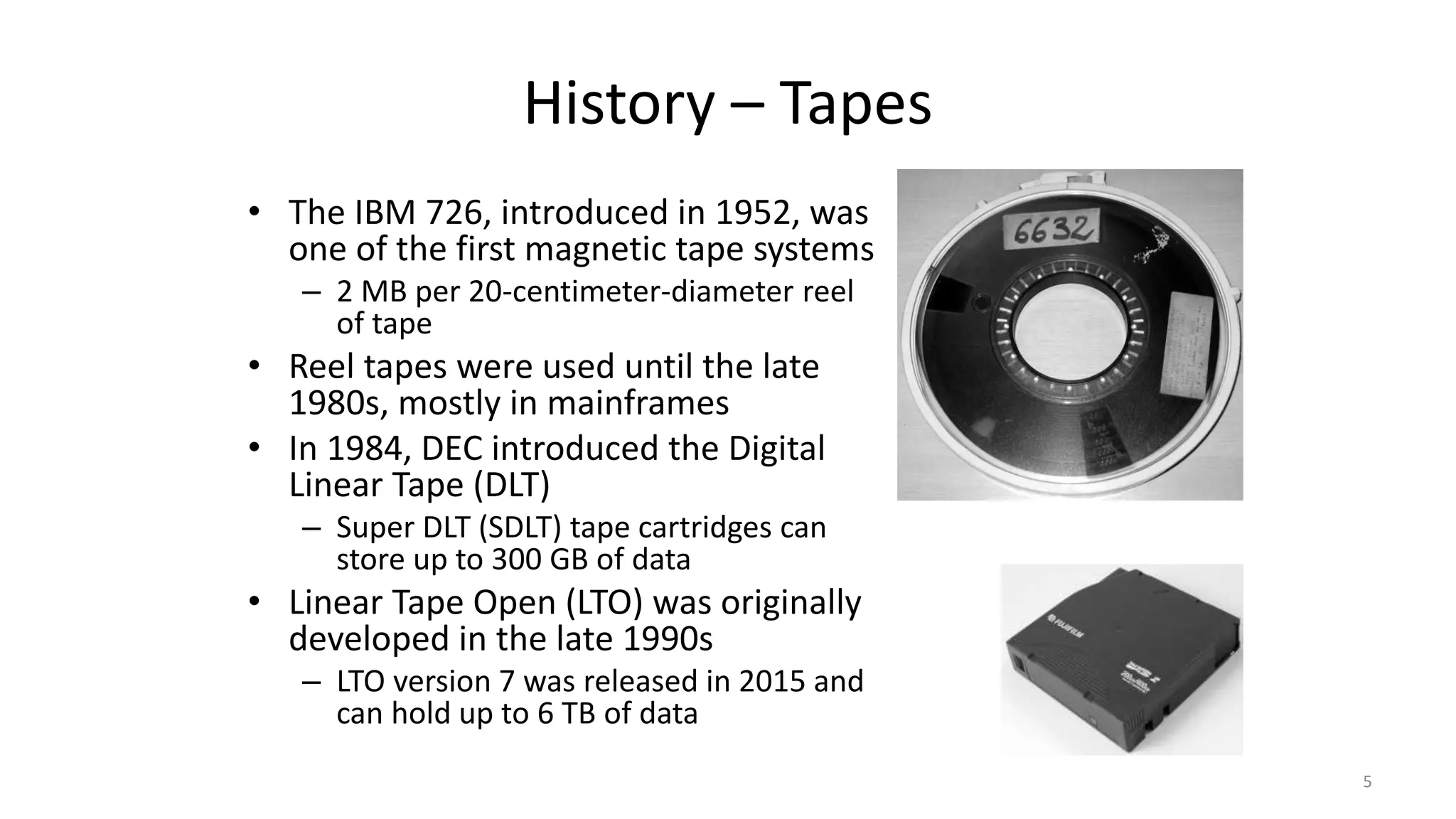 History – Tapes
• The IBM 726, introduced in 1952, was
one of the first magnetic tape systems
– 2 MB per 20-centimeter-diameter reel
of tape
• Reel tapes were used until the late
1980s, mostly in mainframes
• In 1984, DEC introduced the Digital
Linear Tape (DLT)
– Super DLT (SDLT) tape cartridges can
store up to 300 GB of data
• Linear Tape Open (LTO) was originally
developed in the late 1990s
– LTO version 7 was released in 2015 and
can hold up to 6 TB of data
5
 