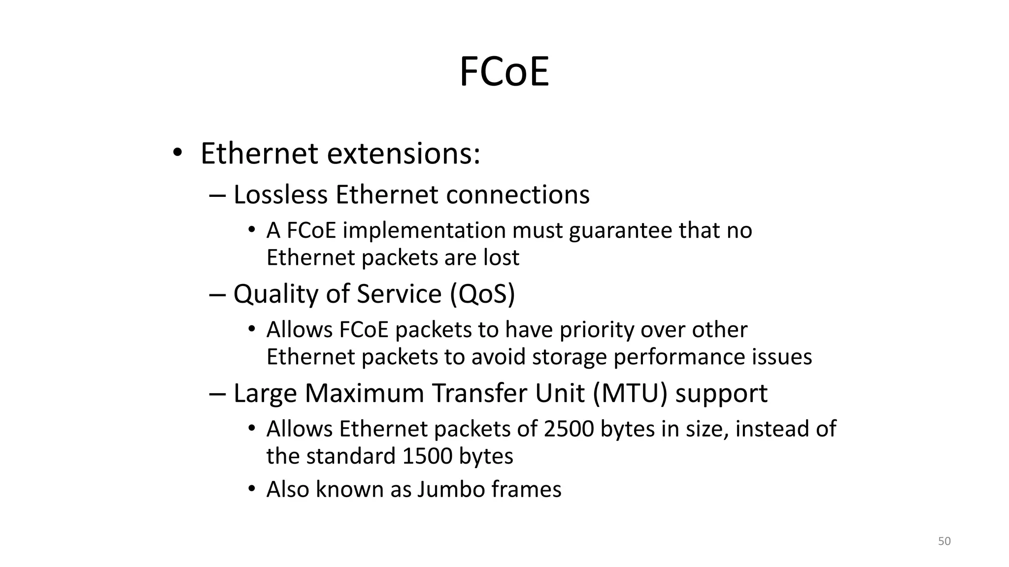 FCoE
• Ethernet extensions:
– Lossless Ethernet connections
• A FCoE implementation must guarantee that no
Ethernet packets are lost
– Quality of Service (QoS)
• Allows FCoE packets to have priority over other
Ethernet packets to avoid storage performance issues
– Large Maximum Transfer Unit (MTU) support
• Allows Ethernet packets of 2500 bytes in size, instead of
the standard 1500 bytes
• Also known as Jumbo frames
50
 