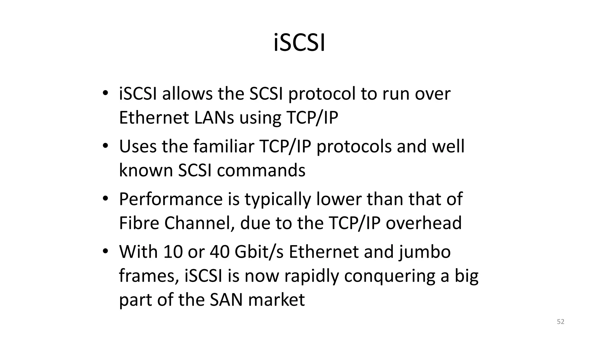 iSCSI
• iSCSI allows the SCSI protocol to run over
Ethernet LANs using TCP/IP
• Uses the familiar TCP/IP protocols and well
known SCSI commands
• Performance is typically lower than that of
Fibre Channel, due to the TCP/IP overhead
• With 10 or 40 Gbit/s Ethernet and jumbo
frames, iSCSI is now rapidly conquering a big
part of the SAN market
52
 