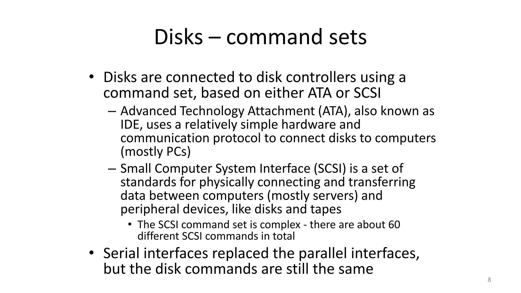 Disks – command sets
• Disks are connected to disk controllers using a
command set, based on either ATA or SCSI
– Advanced Technology Attachment (ATA), also known as
IDE, uses a relatively simple hardware and
communication protocol to connect disks to computers
(mostly PCs)
– Small Computer System Interface (SCSI) is a set of
standards for physically connecting and transferring
data between computers (mostly servers) and
peripheral devices, like disks and tapes
• The SCSI command set is complex - there are about 60
different SCSI commands in total
• Serial interfaces replaced the parallel interfaces,
but the disk commands are still the same 8
 