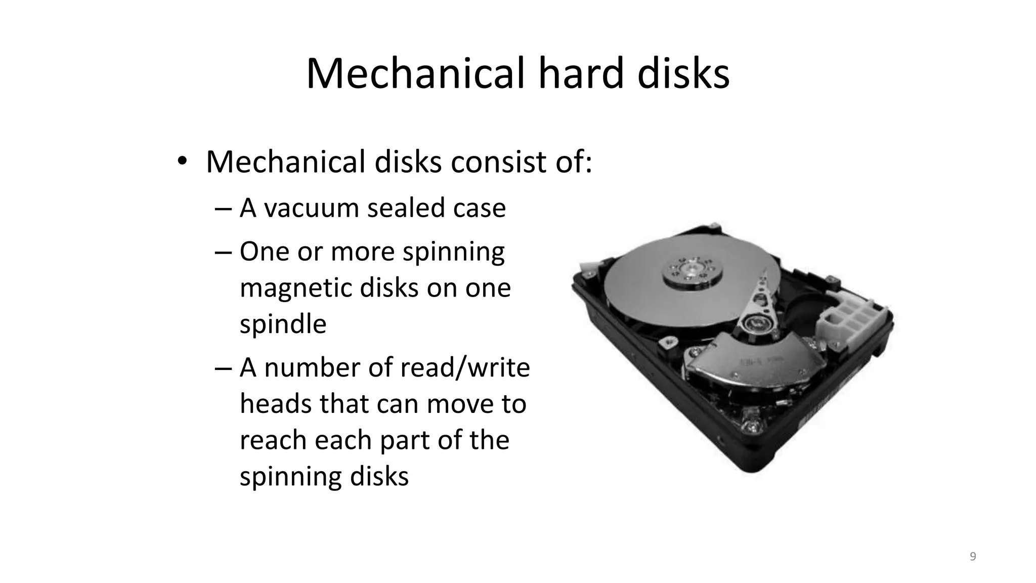 Mechanical hard disks
• Mechanical disks consist of:
– A vacuum sealed case
– One or more spinning
magnetic disks on one
spindle
– A number of read/write
heads that can move to
reach each part of the
spinning disks
9
 