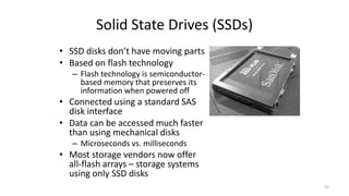 Solid State Drives (SSDs)
• SSD disks don’t have moving parts
• Based on flash technology
– Flash technology is semiconductor-
based memory that preserves its
information when powered off
• Connected using a standard SAS
disk interface
• Data can be accessed much faster
than using mechanical disks
– Microseconds vs. milliseconds
• Most storage vendors now offer
all-flash arrays – storage systems
using only SSD disks
13
 