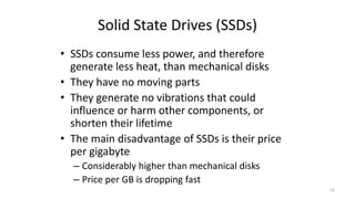 Solid State Drives (SSDs)
• SSDs consume less power, and therefore
generate less heat, than mechanical disks
• They have no moving parts
• They generate no vibrations that could
influence or harm other components, or
shorten their lifetime
• The main disadvantage of SSDs is their price
per gigabyte
– Considerably higher than mechanical disks
– Price per GB is dropping fast
14
 