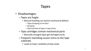 Tapes
• Disadvantages:
– Tapes are fragile
• Manual handling can lead to mechanical defects:
– Tapes dropping on the floor
– Bumping
– Bad insertions of tapes in tape drives
– Tape cartridges contain mechanical parts
• Manually changed tapes get damaged easily
– Frequent rewinding causes stress to the tape
substrate
• Leads to lower reliability of data reads
19
 