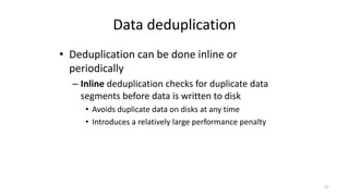 Data deduplication
• Deduplication can be done inline or
periodically
– Inline deduplication checks for duplicate data
segments before data is written to disk
• Avoids duplicate data on disks at any time
• Introduces a relatively large performance penalty
37
 