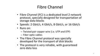 Fibre Channel
• Fibre Channel (FC) is a dedicated level 2 network
protocol, specially designed for transportation of
storage data blocks
• Speeds: 2 Gbit/s, 4 Gbit/s, 8 Gbit/s, or 16 Gbit/s
• Runs on:
– Twisted pair copper wire (i.e. UTP and STP)
– Fiber optic cables
• The Fibre Channel protocol was specially
developed for the transport of disk blocks
• The protocol is very reliable, with guaranteed
zero data loss
47
 