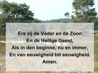 Ere zij de Vader en de ZoonEre zij de Vader en de Zoon
En de Heilige Geest,En de Heilige Geest,
Als in den beginne, nu en immer,Als in den beginne, nu en immer,
En van eeuwigheid tot eeuwigheid.En van eeuwigheid tot eeuwigheid.
Amen.Amen.
 