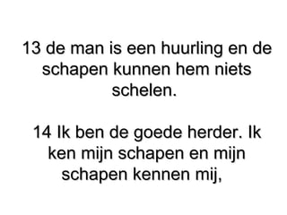 13 de man is een huurling en de13 de man is een huurling en de
schapen kunnen hem nietsschapen kunnen hem niets
schelen.schelen.
14 Ik ben de goede herder. Ik​14 Ik ben de goede herder. Ik​
ken mijn schapen en mijnken mijn schapen en mijn
schapen kennen mij,schapen kennen mij,
 