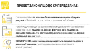 ПРОЕКТЗАКОНУЩОДО ЄРПЕРЕДБАЧАЄ:
Платник податків за власним бажанням матиме право відкрити
рахунок в Казначействі для сплати податкових зобов’язань
Наприклад,через єдиний рахунок можна буде сплатити такі податкові
зобов’язання, як податок надоходи фізичних осіб, податок на
прибуток підприємств,рентнуплату,екологічний податок,єдиний
соціальний внесок тощо.
ВИКЛЮЧЕННЯ: податок надоданувартістьта акцизий податок з
реалізації пального (запроваджено системи електронного
адміністрування)
 