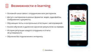 Возможности e-learning
• Основной канал связи с сотрудниками всех ресторанов.
• Доступ к материалам в разных форматах: видео, аудиофайлы,
изображения и документы.
• Обучающие тесты и контрольные аттестации с автопроверкой.
• Анализ обучения и удаленное хранение результатов на сервере.
• История репутации каждого сотрудника и отчеты
об успеваемости.
• Обучение без подключения к интернету.
 