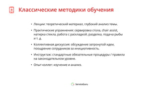 Классические методики обучения
• Лекции: теоретический материал, глубокий анализ темы.
• Практические упражнения: сервировка стола, chair assist,
натирка стекла, работа с раскладкой, разделка, подача рыбы
и т. д.
• Коллективная дискуссия: обсуждение затронутой идеи,
поощрение сотрудников за инициативность.
• Инструктаж: стандартные обязательные процедуры / правила
на законодательном уровне.
• Опыт коллег: изучение и анализ.
 