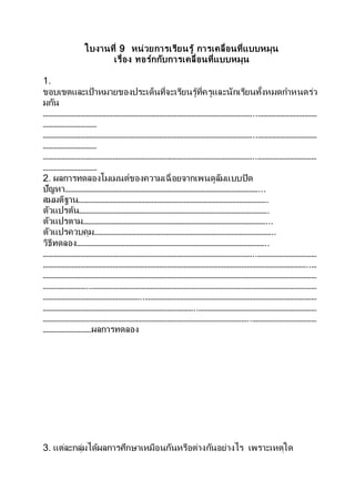 ใบงานที่ 9 หน่วยการเรียนรู้ การเคลื่อนที่แบบหมุน
เรื่อง ทอร์กกับการเคลื่อนที่แบบหมุน
1.
ขอบเขตและเป้าหมายของประเด็นที่จะเรียนรู้ที่ครูและนักเรียนทั้งหมดกาหนดร่ว
มกัน
………………………………………………………………………………………………………..……………………………
…………………………
………………………………………………………………………………………………………..……………………………
…………………………
………………………………………………………………………………………………………..……………………………
…………………………
2. ผลการทดลองโมเมนต์ของความเฉื่อยจากเพนดูลัมแบบปิด
ปัญหา………………………………………………………………………………………………...
สมมติฐาน…………………………………………………………………………………………….
ตัวแปรต้น…………………………………………………………………………………………….
ตัวแปรตาม…………………………………………………………………………………………...
ตัวแปรควบคุม………………………………………………………………………………………..
วิธีทดลอง……………………………………………………………………………………………..
………………………………………………………………………………………………………..……………………………
…………………………………………………………………………………………………………………………………..…
………………………………………………………………………………………………………………………………………
……………………..………………………………………………………………………………………………………………
………………………………………………..……………………………………………………………………………………
…………………………………………………………………………..…………………………………………………………
……………………………………………………………………………………………………..………………………………
………………………ผลการทดลอง
3. แต่ละกลุ่มได้ผลการศึกษาเหมือนกันหรือต่างกันอย่างไร เพราะเหตุใด
 
