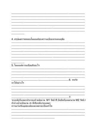………………………………………………………………………………………………………..……………………………
…………………………………………………………………………………………………………………………………..…
………………………………………………………………………………………………………………………………………
……………………..………………………………………………………………………………………………………………
………………………………………………..……………………………………………………………………………………
…………………………………………………………………………..…………………………………………………………
……………………………………………………………………………………………………..………………………………
………………………
4. สรุปผลการทดลองโมเมนต์ของความเฉื่อยจากเพนดูลัม
………………………………………………………………………………………………………..……………………………
…………………………………………………………………………………………………………………………………..…
………………………………………………………………………………………………………………………………………
……………………..………………………………………………………………………………………………………………
………………………………………………..……………………………………………………………………………………
…………………………………………………………………………..…………………………………………………………
……………………………………………………………………………………………………..………………………………
………………………
5. โมเมนต์ความเฉื่อยคืออะไร
………………………………………………………………………………………………………..……………………………
…………………………………………………………………………………………………………………………………..…
………………………………………………………………………………………………………………………………………
……………………..………………………………………………………………………………………………………………
………………………………………………..………………………………………………………6. ทอร์ค
หาได้อย่างไร
………………………………………………………………………………………………………..……………………………
…………………………………………………………………………………………………………………………………..…
………………………………………………………………………………………………………………………………………
……………………..………………………………………………………………………………………………………………
………………………………………………..………………………………………………………7.
ระบบล้อกับเพลาประกอบด้วยล้อมวล M1 รัศมี R ยึดติดกับเพลามวล M2 รัศมี r
ถ้าถ่วงน้าหนักมวล m ที่เชือกพันรอบเพลา
ความเร่งเชิงมุมของล้อและเพลาจะเป็นเท่าใด
………………………………………………………………………………………………………..……………………………
…………………………………………………………………………………………………………………………………..…
………………………………………………………………………………………………………………………………………
……………………..………………………………………………………
 